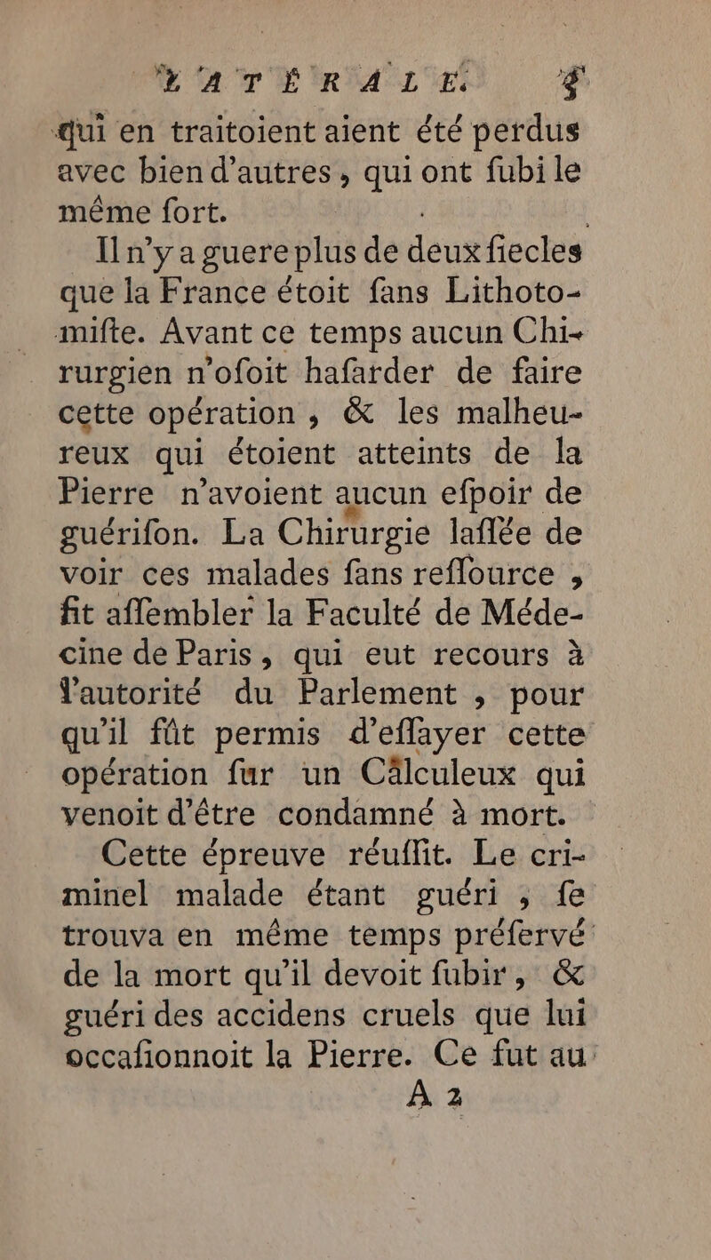 CAT RM LMES g Jui en traitoient aient été perdus avec bien d’autres, qui ont fubi le même fort. | {n'y a guere plus de deux fiecles que la France étoit fans Lithoto- muifte. Avant ce temps aucun Chi- rurgien n'ofoit hafarder de faire cette opération ,; &amp; les malheu- reux qui étoient atteints de la Pierre n'avoient aucun efpoir de guérifon. La Chirurgie laflée de voir ces malades fans reflource , fit aflembler la Faculté de Méde- cine de Paris, qui eut recours à autorité du Parlement ; pour qu'il fût permis d'eflayer cette opération fur un Cälculeux qui venoit d'être condamné à mort. Cette épreuve réuflit. Le cri- minel malade étant guéri ,; fe trouva en même temps préfervé de la mort qu'il devoit fubir, &amp; guéri des accidens cruels que lui occafionnoit la Pierre. Ce fut au À 2