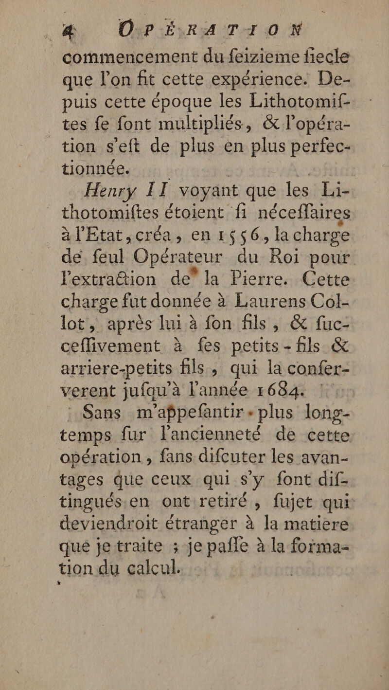 commencement du feizieme fiecle que l’on fit cette expérience. De- puis cette époque les Lithotomif : tes fe font multipliés, &amp; l’opéra- tion s’eft de plus en plus perfec- tionnée. Henry IT voyant que les Li- thotomiftes étoient fi néceffaires à l'Etat créa, en 1556, la charge de feul Opérateur du Roi pour lextraétion de” la Pierre. Cette charge fut donnée à Laurens Col- lot, après lui à fon fils, &amp; fuc- ceflivement à fes petits-fils &amp; arriere-petits fils, qui la confer- verent jufau’à l'année 1684. !° : Sans m'appefantir- plus long- temps fur l'ancienneté de cette opération, fans difcuter les avan- tages que ceux qui s'y font dif- tingués.en ont retiré, fujet qui deviendroit étranger à la matiere qué jetraite ; je pañle à la forma tion du calcul.