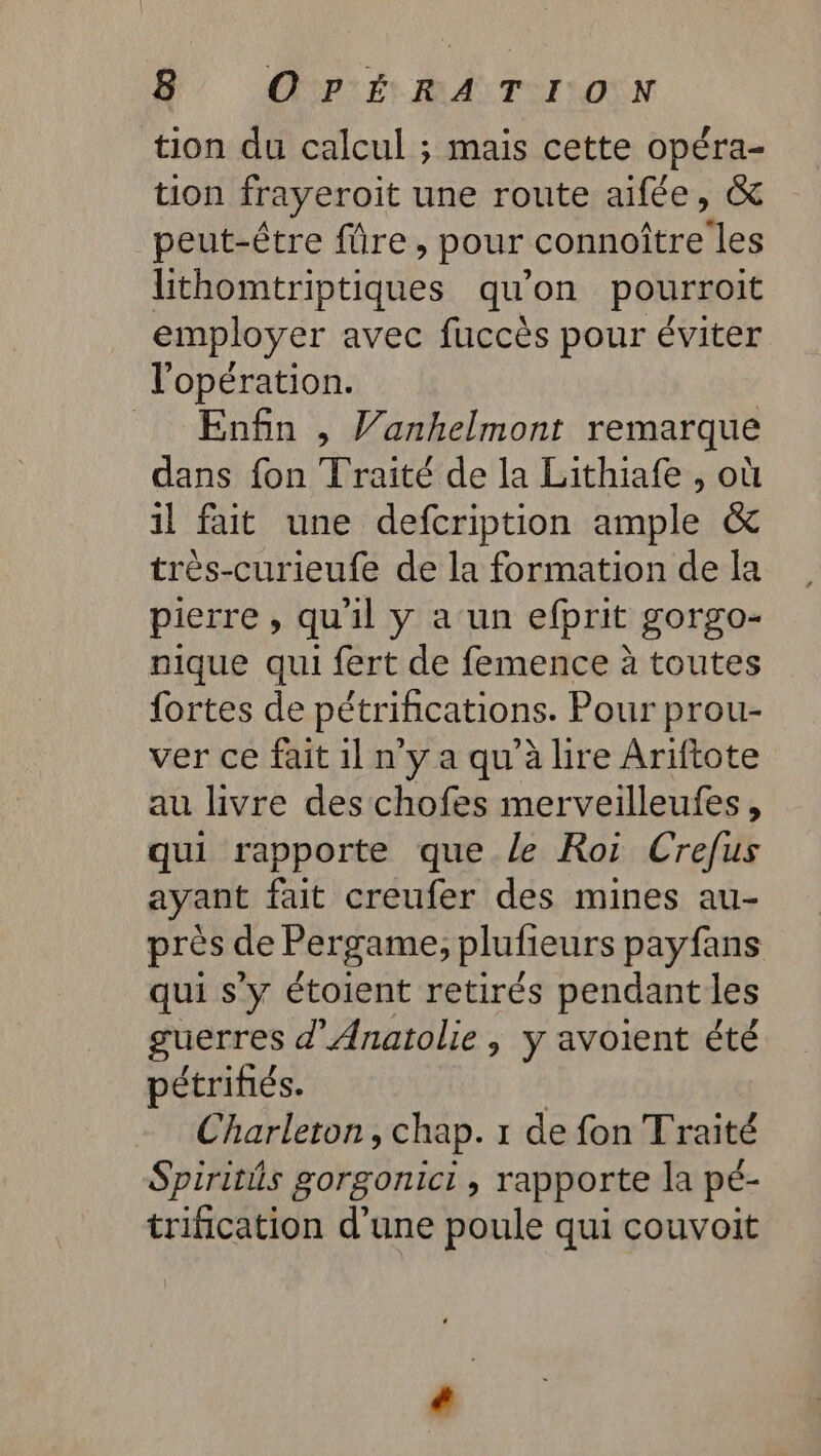 NU ONPLÉ BA TU IONN tion du calcul ; maïs cette opéra- tion frayeroit une route aifée, &amp; peut-être füre, pour connoître les lithomtriptiques qu’on pourroit employer avec fuccès pour éviter l'opération. Enfin , Vanhelmont remarque dans fon Traité de la Lithiafe , où il fait une defcription ample &amp; trés-curieufe de la formation de la pierre , qu'il y a un efprit gorgo- nique qui fert de femence à toutes fortes de pétrifications. Pour prou- ver ce fait 1l n'y a qu'à lire Ariftote au livre des chofes merveilleufes, qui rapporte que le Roi Crefus ayant fait creufer des mines au- près de Pergame, plufieurs payfans qui s'y étoient retirés pendant les guerres d'Anatolie | y avoient été pétrifiés. | Charleron, chap. 1 de fon Traité Spiritis gorgonict , rapporte la pé- trification d’une poule qui couvoit