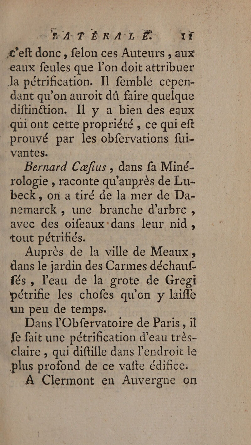 EMA TT ÉRIAÎLET JAX £'’eft donc, felon ces Auteurs , aux eaux feules que l’on doit attribuer Ja pétrification. Il femble cepen- dant qu’on auroit dû faire quelque diftin@ion. Il y a bien des eaux qui ont cette propriété , ce qui eft prouvé par les obfervations fui- vantes. Bernard Cæfius , dans fa Miné- rologie , raconte qu'auprès de Lu- beck , on a tiré de la mer de Da- nemarck , une branche d'arbre , avec des oifeaux'dans leur nid, tout pétrifiés. Auprès de la ville de Meaux, dans le jardin des Carmes déchauf és , l’eau de la grote de Gregi pétrifie les chofes qu’on y laifle un peu de temps. Dans l'Obfervatoire de Paris, il fe fait une pétrification d’eau très- claire , qui diftille dans l'endroit le plus profond de ce vafte édifice. À Clermont en Auvergne on