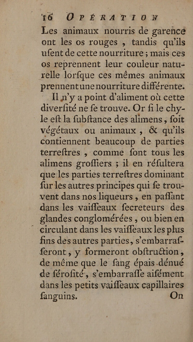 Les animaux nourris de garehcé ont les os rouges , tandis qu'ils ufent de cette nourriture ; mais ces os reprennent leur couleur natu- relle lorfque ces mêmes animaux prennentune nourriture différente. Il n'y a point d’aliment où cette diverfité ne fe trouve. Or fi le chy- le eft la fubftance des alimens, foit végétaux ou animaux ; &amp; qu'ils contiennent beaucoup de parties terreftres , comme font tous les alimens grofliers ; il en réfultera que les parties terreftres dominant fur lés autres principes qui fe trou- vent dans nos liqueurs, en pañflant dans les vaiffleaux fecreteurs des glandes conglomérées , ou bien en * circulant dans les vaifleaux les plus fins des autres parties, s’embarraf. feront , y formeront obftruétion, de même que le fang épais .dénué de férofité, s’embarrafle aifément dans les petits vaffeaux capillaires fanguins. On