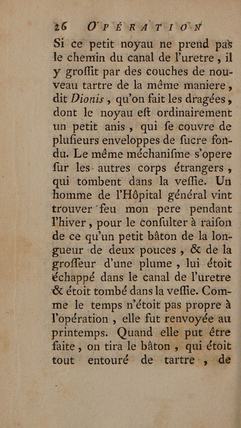 Si ce petit noyau ne prend pa le chemin du canal de l’uretre , il y groffit par des couches de nou- veau tartre de la même maniere, dit Dionis , qu’on fait les dragées, dont le noyau eft ordinairement un petit anis, qui fe couvre de plufieurs enveloppes de fucre fon- du. Le même méchanifme s’opere fur les. autres corps étrangers , qui tombent dans la veflie. Un homme de l'Hôpital général vint trouver feu mon pere pendant l'hiver , pour le confulter à raifon de ce qu’un petit bâton de la lon- gueur de deux pouces , &amp; de la groffleur d’une plume , lui étoit échappé dans le canal de l’uretre &amp; étoit tombé dans la veflie. Com- me le temps n'étoit pas propre à l'opération , elle fut renvoyée au printemps. Quand elle put être faite , on tira le bâton , qui étoit tout entouré de tartre , de