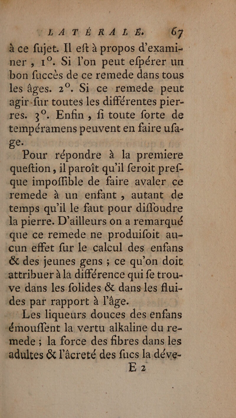 à ce fujet. Il eft à propos d’exami- ner , 1°. Si l’on peut efpérer un bon fuccès de ce remede dans tous les âges. 2°. Si ce remede peut agir-fur toutes les différentes pier- rés. 3°. Enhn, fi toute forte de tempéramens peuvent en faire ufa- ge. Pour répondre à la premiere queftion, il paroît qu'il feroit pref- que impoflible de faire avaler ce remede à un enfant , autant de temps qu'il le faut pour difloudre la pierre. D'ailleurs on a remarqué que ce remede ne produifoit au- cun effet fur le calcul des enfans &amp; des jeunes gens ; ce qu'on doit attribuer à la différence qui fe trou- ve dans les folides &amp; dans les flui- des par rapport à l’âge. Les liqueurs douces des enfans “émouflent la vertu alkaline du re- mede ; la force des fibres dans les adultes &amp; l’âcreté des fucs la déve- E 2