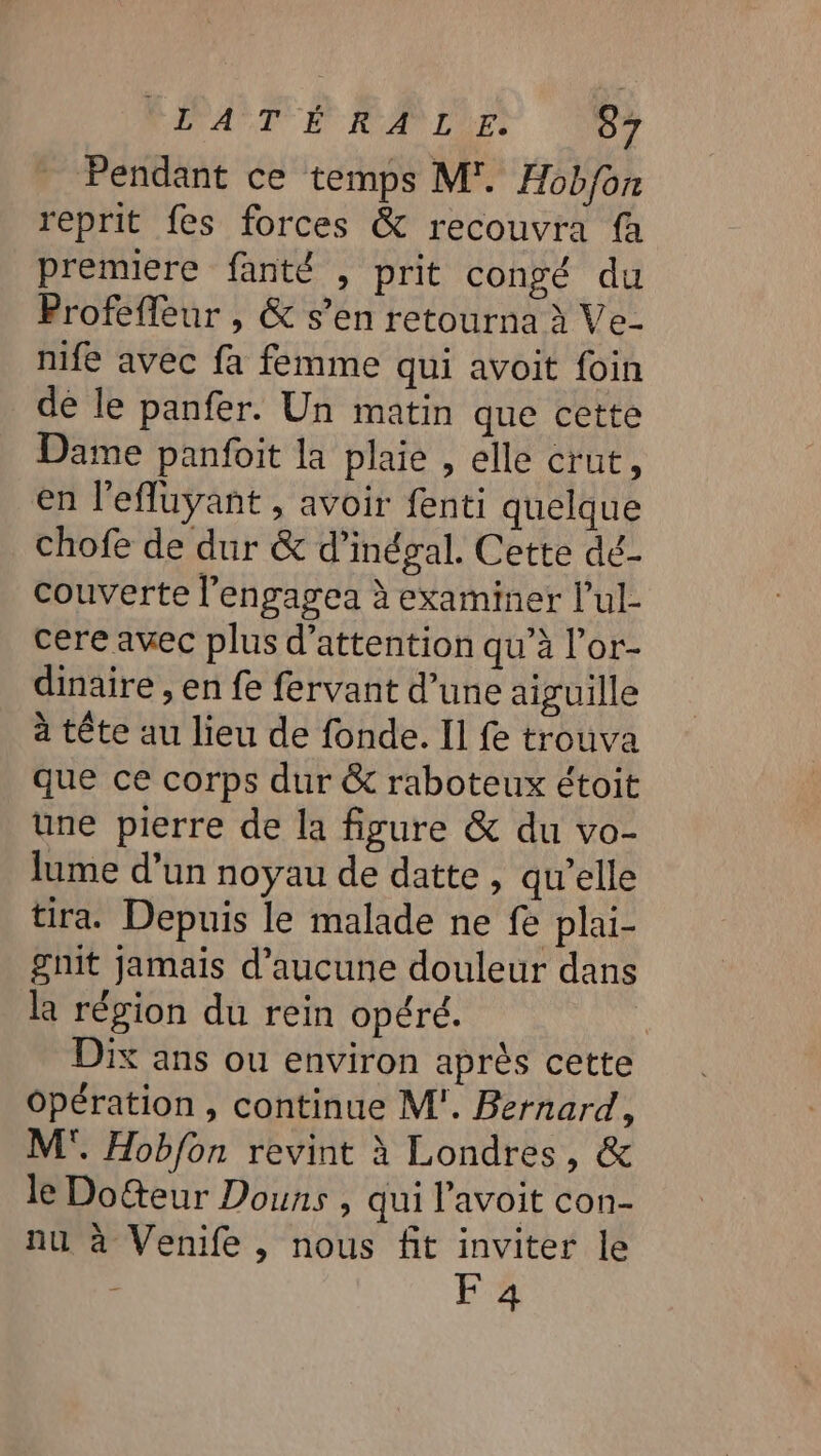 _ Pendant ce temps M'. Hobfon reprit fes forces &amp; recouvra fa premiere fanté , prit congé du Profeffeur , &amp; s’en retourna à Ve- nife avec fa femme qui avoit foin de le panfer. Un matin que cette Dame panfoit la plaie , elle crut, en l'efluyant , avoir fenti quelque chofe de dur &amp; d’inégal. Cette dé- couverte l’engagea à examiner l’ul- cere avec plus d'attention qu’à l’or- dinaire , en fe fervant d’une aiguille à tête au lieu de fonde. Il fe trouva que ce corps dur &amp; raboteux étoit une pierre de la figure &amp; du vo- lume d’un noyau de datte , qu'elle tira. Depuis le malade ne fe plai- gnit jamais d'aucune douleur dans la région du rein opéré. | Dix ans ou environ après cette Opération , continue M'. Bernard, M. Hobfon revint à Londres, &amp; le Dolteur Douns , qui l’avoit con- nu à Venife , nous fit inviter le | F 4