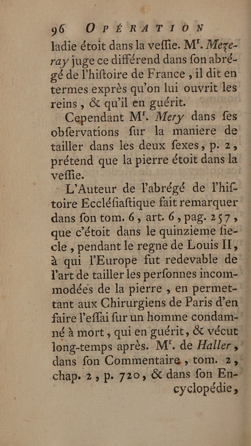 ladie étoit dans la vefie. M”. Meze- ray juge ce différend dans fon abré- gé de l’hiftoire de France ,il diten termes exprès qu'on lui ouvrit les reins , &amp; qu'il en guérit. Cependant M'. Mery dans fes obfervations fur la maniere de tailler dans les deux fexes, p. 2, prétend que la pierre étoit dans la vefie. | | - L’Auteur de labrégé de lhif- toire Eccléfiaftique fait remarquer dans fon tom. 6, art. 6, pag. 257; que c’étoit dans le quinzieme fie- _cle , pendant le regne de Louis IT, à qui l'Europe fut redevable de l'art de tailler les perfonnes incom- modées de la pierre , en permet- tant aux Chirurgiens de Paris d'en faire l’effai fur un homme condam- né à mort , qui en guérit, &amp;t vécut long-temps après. M. de Haller ;’ dans fon Commentaire , tom. 2; chap. 2, p. 720, &amp; dans fon En-- | cyclopédie»