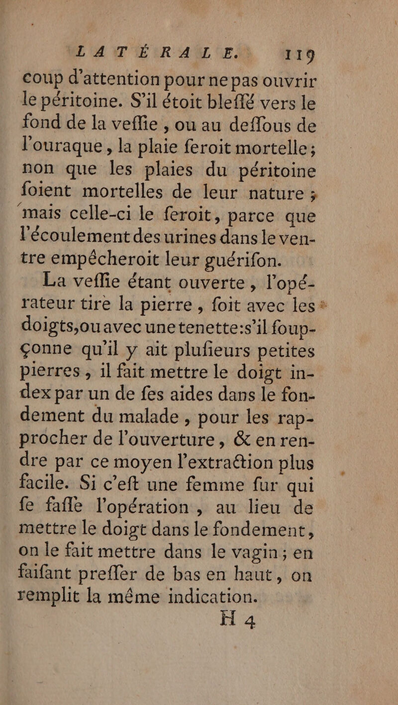 L'ANTÉMRAUUER rt coup d'attention pour ne pas ouvrir le péritoine. S'il étoit bleffé vers le fond de la veffie , ou au deflous de l'ouraque , la plaie feroit mortelle; non que les plaies du péritoine foient mortelles de leur nature ; “mais celle-ci le feroit, parce que lécoulement des urines dans le ven- tre empécheroit leur guérifon. La veffie étant ouverte, l’opé- doigts,ouavec une tenette:s’il foup- Çonne qu'il y ait plufieurs petites pierres , il fait mettre le doigt in- dex par un de fes aides dans le fon- dement du malade , pour les rap- procher de l'ouverture, &amp; enren- dre par ce moyen l’extraétion plus facile. Si c’eft une femme fur qui fe fafle l'opération , au lieu de mettre le doigt dans le fondement, on le fait mettre dans le vagin; en faifant prefler de bas en haut, on remplit la même indication. H 4