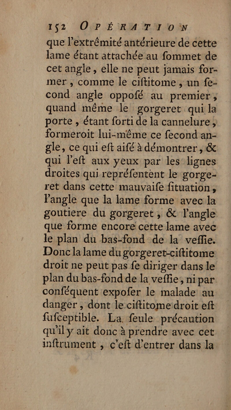 que l'extrémité antérieure de cette lame étant attachée au fommet de cet angle, elle ne peut jamais for- mer , comme le ciftitome , un fe- cond angle oppofé au premier, quand même le gorgeret qui la porte , étant forti de la cannelure, formeroit lui-même ce fecond an- gle, ce qui eft aifé à démontrer , &amp; qui l'eft aux yeux par les lignes droites qui repréfentent le gorge- ret dans cette mauvaife fituation, l'angle que la lame forme avec la goutiere du gorgeret , &amp; l'angle que forme encore cette lame avec le plan du bas-fond de la veffe. Donc la lame du gorgeret-ciftitome droit ne peut pas fe diriger dans le plan du bas-fond de la veffie; nipar conféquent expofer le malade au danger , dont le ciftitomeidroit eft fufceptible. La, feule précaution qu'il y ait donc à prendre avec cet inftrument , c’eft d'entrer dans la