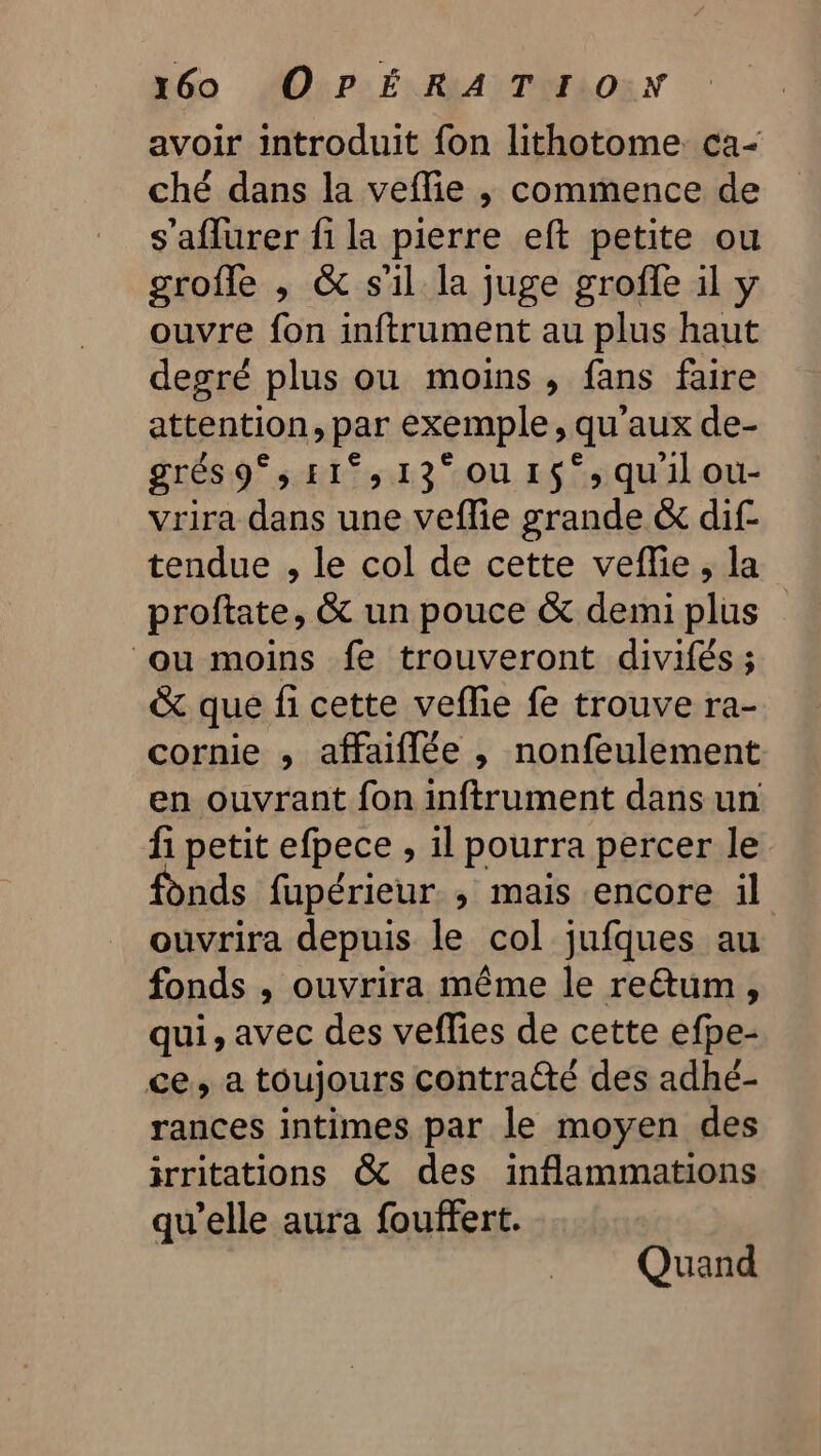 avoir introduit fon lithotome ca- ché dans la veflie ,; commence de s’'aflurer fi la pierre eft petite ou grofle , &amp; s'il la juge groffe il y ouvre fon inftrument au plus haut degré plus ou moins , fans faire attention, par exemple, qu'aux de- grés 9°; E1°, 13° OU 1$°; quil ou- vrira dans une veffie grande &amp; dif- tendue , le col de cette veflie, la proftate, &amp; un pouce &amp; demi plus ou moins fe trouveront divifés; &amp; que fi cette veflie fe trouve ra- cornie , affaiflée , nonfeulement en ouvrant fon inftrument dans un fi petit efpece , il pourra percer le fonds fupérieur ; mais encore il ouvrira depuis le col jufques au fonds , ouvrira même le reétum, qui, avec des veffies de cette efpe- ce, a toujours contra@té des adhé- rances intimes par le moyen des irritations &amp; des inflammations qu’elle aura fouffert. Quand