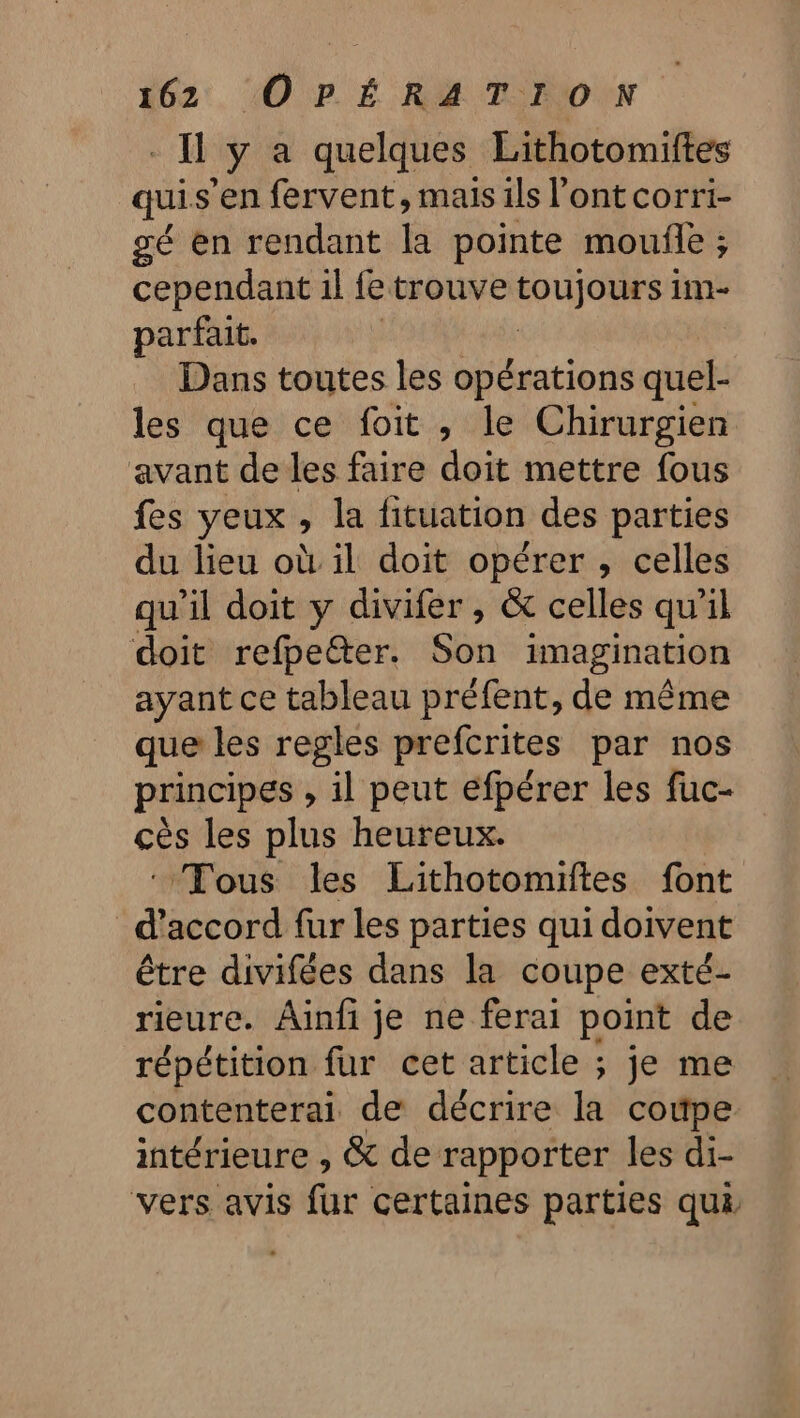 I ÿ a quelques Lithotomiftes qui s’en fervent, mais ils l'ont corri- gé en rendant la pointe moufle ; cependant il fe trouve FUJOES 1m parfait. Dans toutes les opérations quel- les que ce foit , le Chirurgien avant de les faire doit mettre fous fes yeux, la fituation des parties du lieu où il doit opérer , celles qu’il doit y divifer , &amp; celles qu'il doit refpeter. Son imagination ayant ce tableau préfent, de même que les regles prefcrites par nos principes , il peut efpérer les fuc- cès les plus heureux. ‘Tous les Lithotomiftes font d'accord fur les parties qui doivent être divifées dans la coupe exté- rieure. Aïinfi je ne ferai point de répétition fur cet article ; je me contenterai de décrire la coupe intérieure , &amp; de rapporter les di- vers avis far certaines parties qui