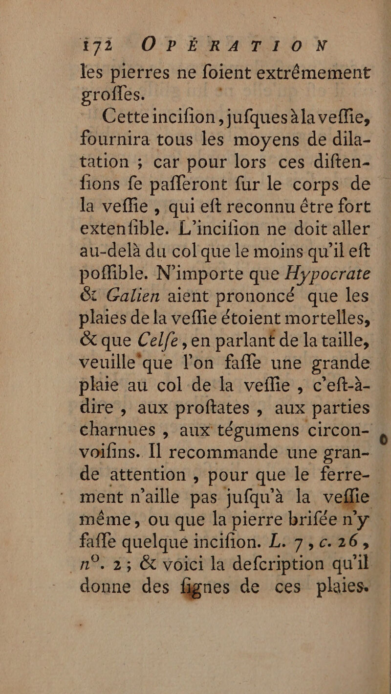 les pierres ne foient extrêmement grofles. Cetteincifion, jufquesàla veffie, fournira tous les moyens de dila- tation ; car pour lors ces diften- fions fe pafleront fur le corps de la veffie , qui eft reconnu être fort extenfible. L’incilion ne doit aller au-delà du col que le moins qu’il eft poflible. N'importe que Hypocrate Gt Galien aient prononcé que les plaies de la veflie étoient mortelles, &amp; que C elfe, en parlant de la taille, veuille‘que l’on fafle une grande dire , aux proftates » aux parties voifins. Il recommande une gran- ment n’aille pas jufqu'à la veflie faffe dutique incifion. L. 7,c.26, O donne des fignes de ces plaies.