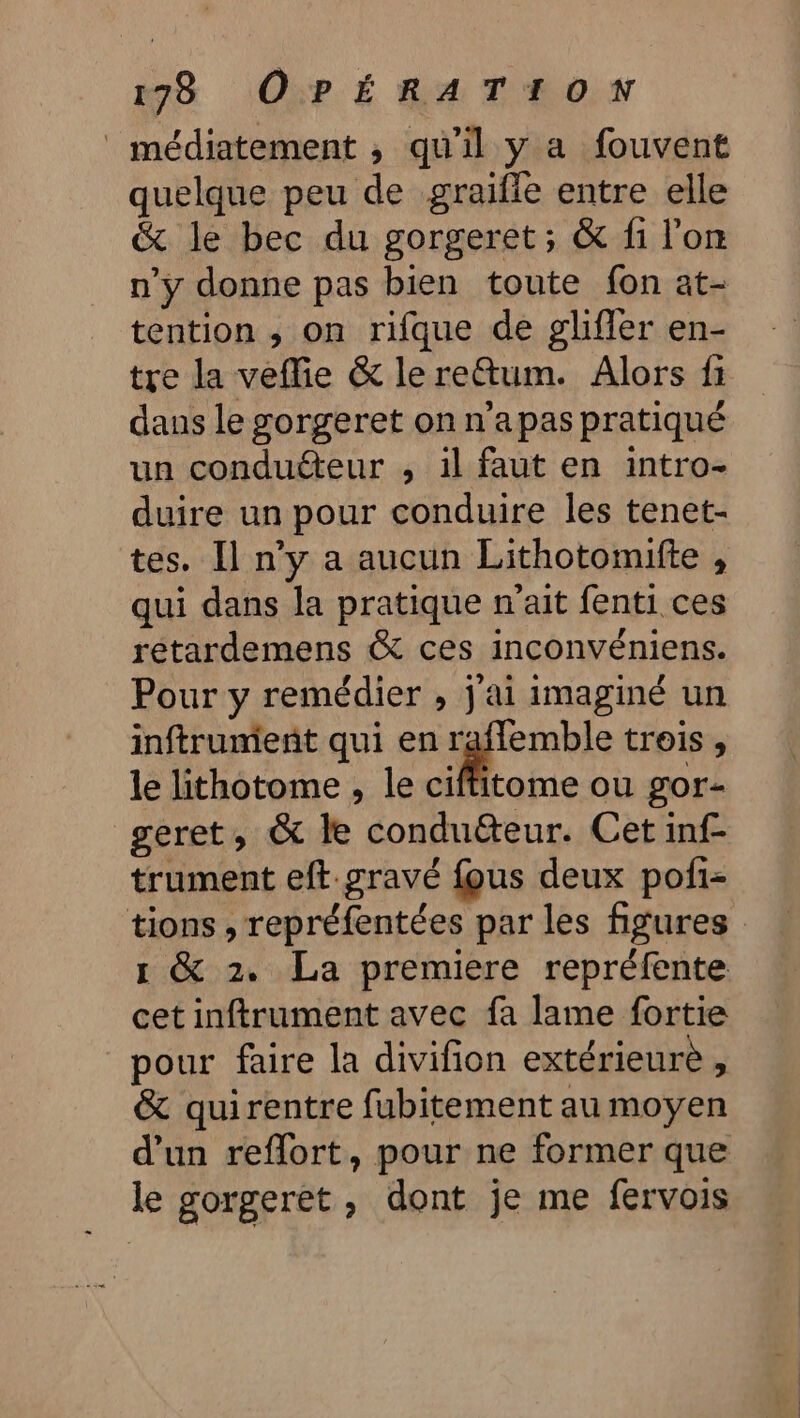 _ médiatement , qu'il y a fouvent quelque peu de graiffe entre elle &amp; le bec du gorgeret; &amp; fi l'on n’y donne pas bien toute fon at- tention , on rifque de glifler en- tre la veflie &amp; le reftum. Alors fi dans le gorgeret on n'apas pratiqué un conduéteur , il faut en intro- duire un pour conduire les tenet- tes. Il n’y a aucun Lithotomifte , qui dans la pratique n'ait fenti ces rétardemens &amp; ces inconvéniens. Pour y remédier , j ai imaginé un inftrument qui en |” trois » le lithotome , le ciffitome ou gor- geret, &amp; le condu&amp;teur. Cet inf- trument eft gravé fous deux poii- tions , repréfentées par les figures 1 &amp; 2. La premiere repréfente cet inftrument avec fa lame fortie pour faire la divifion extérieure, &amp; quirentre fubitement au moyen d'un reflort, pour ne former que le gorgeret, dont je me fervois