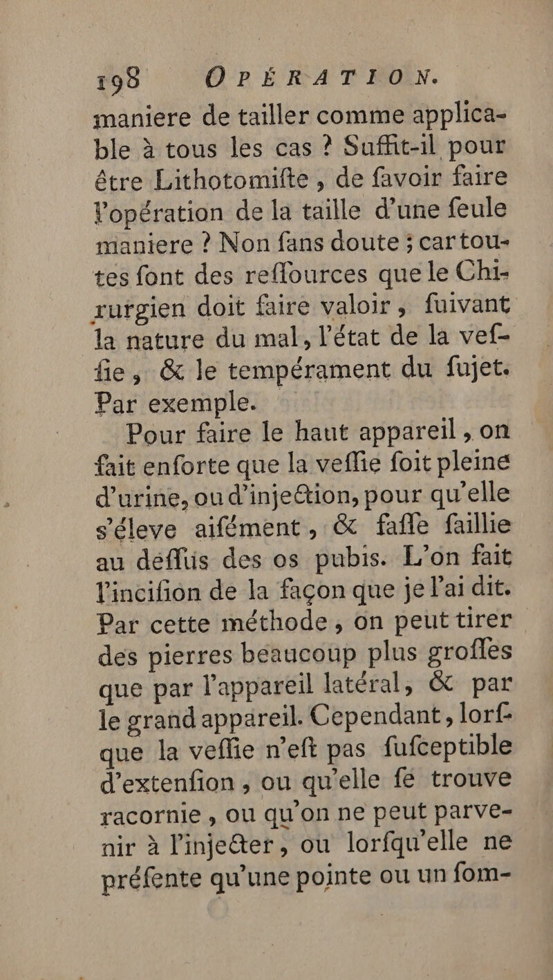 maniere de tailler comme applica- ble à tous les cas ? Suffit-il pour être Lithotomilte , de favoir faire Vopération de la taille d’une feule maniere ? Non fans doute ; car tou- tes font des reflources que le Chi- rufgien doit faire valoir, fuivant la nature du mal, l’état de la vef- fie, &amp; le tempérament du fujet. Par exemple. Pour faire le haut appareil , on fait enforte que la veflie foit pleine d'urine, ou d'injection, pour qu'elle s'éleve aifément, &amp; fafle faillie au déflüis des os pubis. L'on fait lincifion de la façon que je l'ai dit. Par cette méthode, on peuttirer des pierres beaucoup plus grofles que par l'appareil latéral, &amp; par le grand appareil. Cependant, lorf- que la veffie n’eft pas fufceptible d’extenfion , ou qu'elle fé trouve racornie , Ol qu on ne peut parve- nir à l'injeéter, ou lorfqu'elle ne préfente qu’une pointe ou un fom-