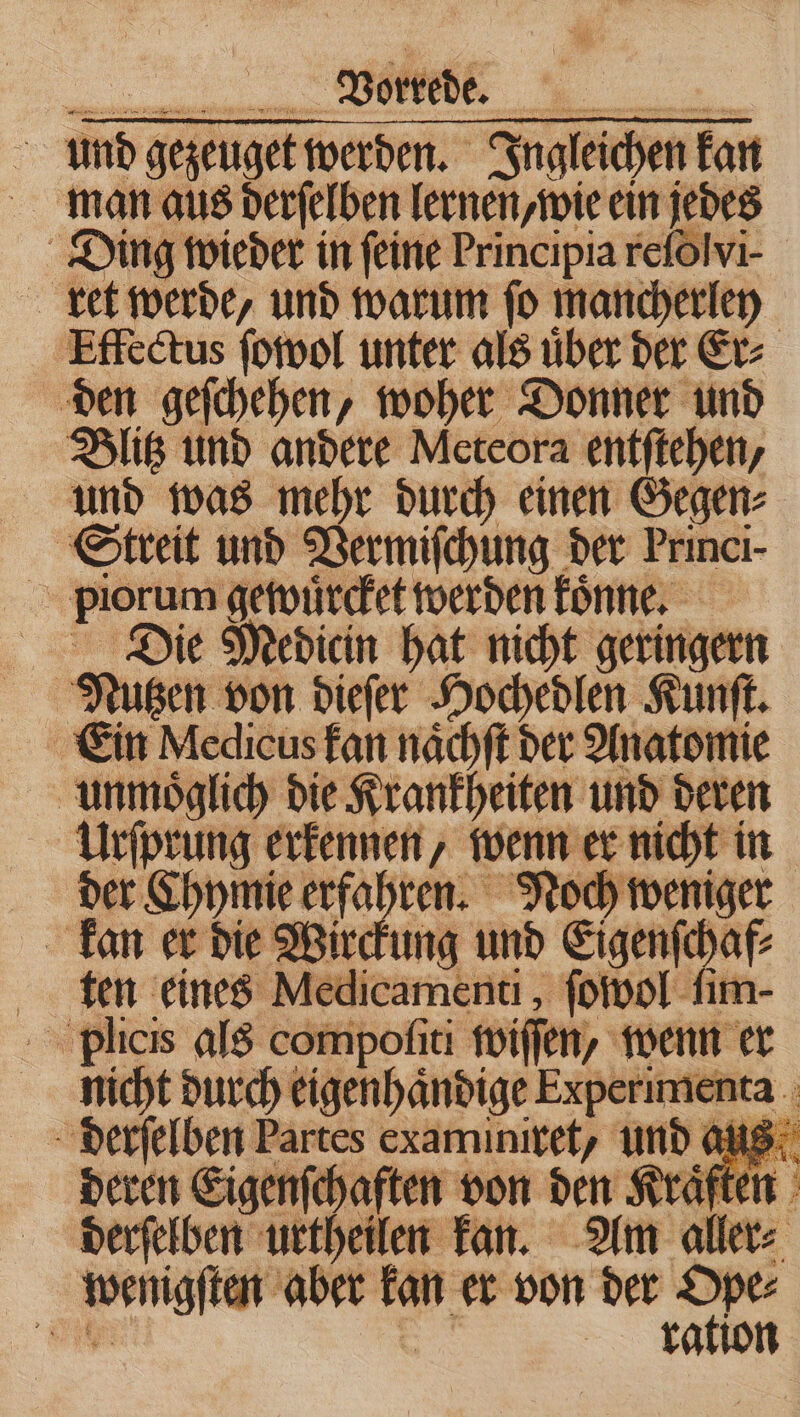 man aus derſelben lernen, wie ein jedes Ding wieder in feine Principia reſolvi- ret werde, und warum ſo mancherley Effectus ſowol unter als uͤber der Er⸗ den geſchehen, woher Donner und Blitz und andere Meteora entftehen, und was mehr durch einen Gegen⸗ Streit und Vermiſchung der Princi- en re gewuͤrcket werden könne, 5 Die Medicin hat nicht geringern a much Pagen ige 2 f nn deren eig Partes examinitet, und o 0 8: