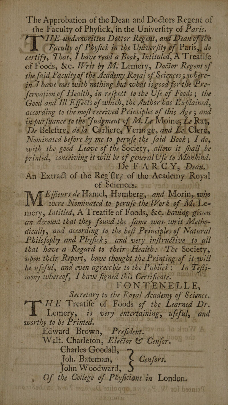The Approbation of the Dean and Do€tors Regent of . the Faculty of Phyfick,in the Univerfity of Paris. PRUNE anderwritten Doctor Régeni, and Deavofitive . hf Faculty of Phyfick in the Univer fity of- Paris,, do certify, That, 1 have read a Book, Tütituled, A Treatife | of Foods, &amp;c. Writ by M. Lemery, Dodtor Regent of the faid Faculty of thé Academy Royal of Sciences ; where- an I have met with nathing but what is good forthe Pre- fervation of Health, in re[pect to the Ufe.of Foods; the Good and Ill Effects of which, the Author has Explained, according to the moft received Principles of this Age ; and _ in purfuance to the: 'fudgment of M. Le Moines Le Rat, : De Beleftre, déla_ Carlieres Vernage, and Lei Clere, Nominated before by me to perufe the faid Book; I do, with the good Leave of the Society, allow it foal] be printed, conceiving it will be of general Ufe to Mankind. py De FAR C.Y¥5 Dead An Extraët of the Reg firy of the Academy, Royal of Sciences: “rade notusift M de Hamel, Homberg,,.and Morin,,gho | VA were Nominated to perufe the Work of Msi Le- mery, Intitled, A Treatife of Foods, &amp;c. having given an Account that they found the fame was. writ Metho- dically, and according to the beft Principles of Natural ..Philofophy and Phyfick; and very inftruétive to all _ that have a Regard to their: Health: The Society, upon their Report, have thought the Printingiof it-will be ufeful, and even agreeable to the Publick: In : fi- TFONFEÆENELLE, — SE Secretary to the Royal Academy of Science. 2 H'E Treatife of Foods of the Learned Dr. | Lemery, 75 very entertaining, ufeful, and worthy to be Printed, is Pl «à vu Edward Brown, Prefidemt. 1 pi, Walt. Charleton, Elector € Cenfor. + Charles Goodalls-e mme. mnerms Joh. Bateman, é Cenfors. John Woodward, aie: , Of the College of Phyficians in London. qe 101 bainirS