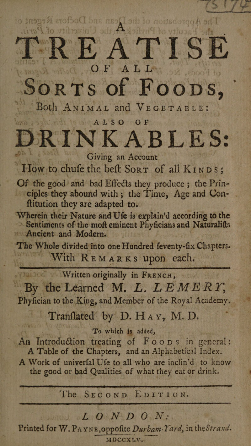 TREATISE Sorts of Foops, be \s Both ANIMAL and VEGETABLE: ALSO OF DRINKABLES: Giving an Account “He to chufe the beft Sort of all Kinps; Of the good’ and bad Effects they produce ; the Prin- ftitution they are adapted to. “Wherein their Nature and Ufe is explain’d according to the » Sentiments of the moft eminent de erate and Naturalifts “Ancient and Modern, The Whole divided‘into one Hundred feventy-fix Chapters. pe With REMARKS upon each. eY1819 Written originally in FRENCH, - By. he Learned M. L. LE MER, Phyfician to the King, and Member of the Royal Academy. - Tranflated by D. Hay, M. D. To which is added, ks Introduction treating of Foons in general: A Table of the Chapters, and an Alphabetical Index. A Work of univerfal Ufe to all who are inclin’d to know the good or bad Qualities of what they eat or drink. ws The SECOND EDITION. | Lv ON: D, ON: Printed for W.Payne,oppoñite. Durbam Yard, in theStrand. MDCCX LY.