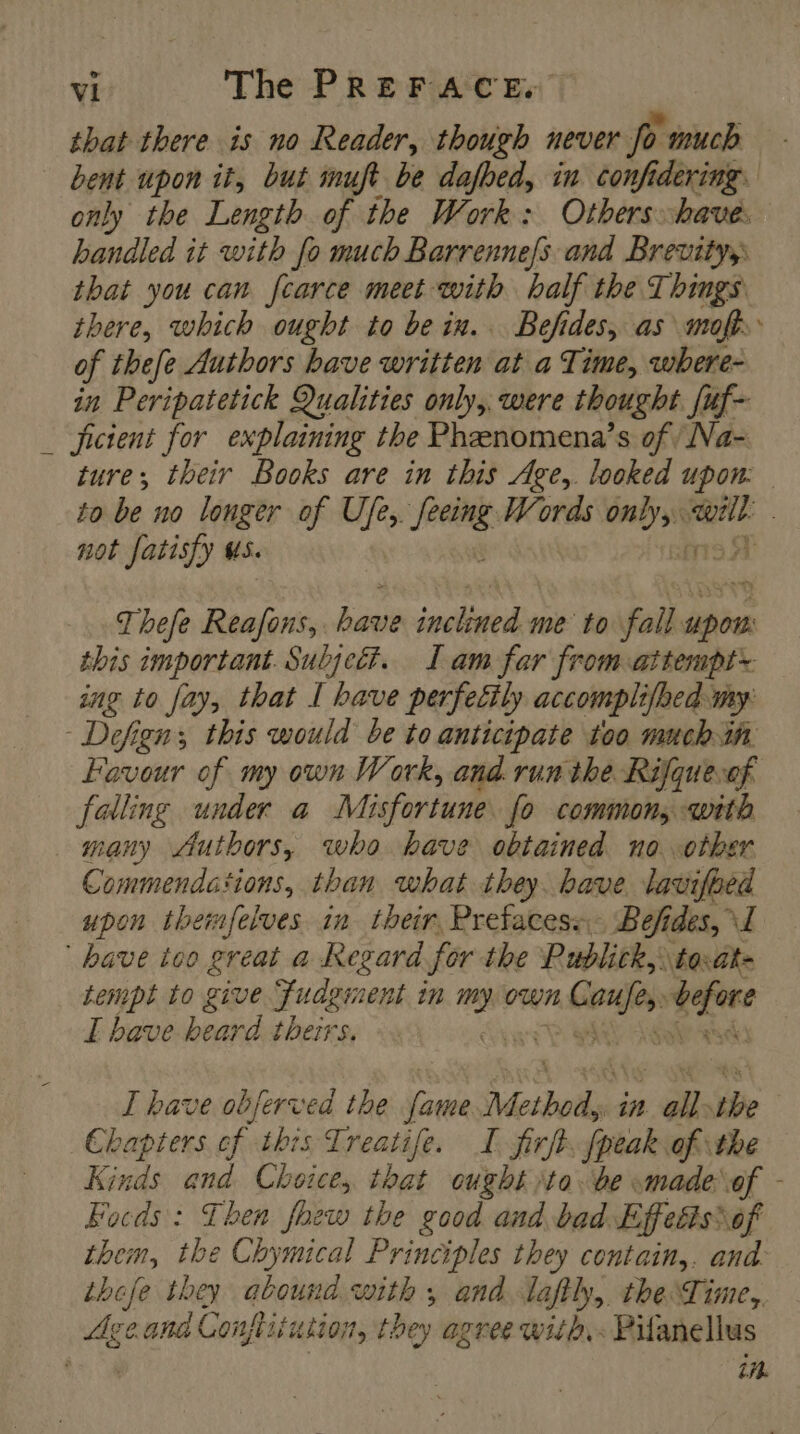that there is no Reader, though never fo much bent upon it, but inuft be dafhed, in confidering. only the Length of the Work: Others have handled it with fo much Barrennefs and Brevity, that you can fcarce meet with half the Things there, which ought to be in. Befides, as malt of thefe Authors have written at a Time, where- in Peripatetick Qualities only, were thought. [uf- _ ficient for explaining the Pheenomena’s of, Na- ture; their Books are in this Age, looked upon: to be no longer of Ufe, ‘eee Words En we not fatisfy HS. | Thefe Reafons, Age ‘nelle me to fall perk this important. Subject. I am far from attempt ing to fay, that I bave perfecily accomplifbed my: - Defign; this would be to anticipate too much in Favour of my own Work, and. run the Rifquevof falling under a Misfortune fo common, with many Authors, who bave obtained no other Commendations, than what they. bave lavifhed upon themfelves in their, Prefaces+.. Befides, I have too great a Regard for the Publick, to-at- tempt to give fudginent in 2) own Me = I bave heard theirs. ah A I have obferved the fare vi i all. the Chapters cf this Treatife. I firft. fpeak of the Kinds and Choice, tbat “ought to. be made of - Focds : Then fhew the good and bad Effeéis\ of them, the Chymical Principles they contain,. and: these they abound with 5 and laftly, the Time, Age and Conftii fusion, they agree with, Pifanellus A