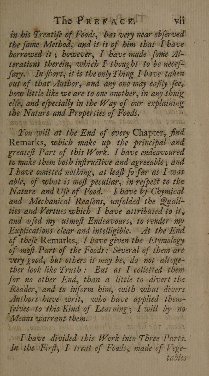 The PREerA CE | vit imbis Treatife of Foods, ‘bas very near obferved the fame Method, and itis of him that Thave ° borrowedit ; however, I have made fome Al~ -terations therein, which TF thought to be necef~ Sary. In Yoort, it is the only Thing I bave taken out-of that: Author, and any one may eajily fees how little like were to one another, in any thnig elfe; and efpecially in the Way of our xpi sc the; Nisare it he ise a Foods. 2 RIV WY DIAC You: will at ‘the End of every Chapters, find Remarks, which make up the principal and greateft Part of this Work. I have endeavoured to make them both infiru£tive and agreeable, and T have omitted nothing, at leaf} fo far as I was able, of what is moft peculiar, in-re{pett to the : Nature and Ufe of Food. I have by Chymicat and» Mechanical Reafons, unfolded the Quali- tiesvand Vertues which I bave attributed to it, and ufed. my utmoft Endeavours, to render my Explications clear and intelligible. At the End of thefe Remarks, 7 have given the Etymology | of. mof}. Part of the Foods: Several of them are “very good; but others it may be, do not altoge- ther look like Truth: But as I collefted them for no other End, than a litile to divert the Reader, and to inform him, with what divers Mathorsbave writ, who bave applied them- felvesto this Kind of Learning; 3 will 2 na | sai warrant them. | A ae divided this Work into Three Par AR. | Hi the lPirff, TL treat of Fonds, made of Vege- | tables