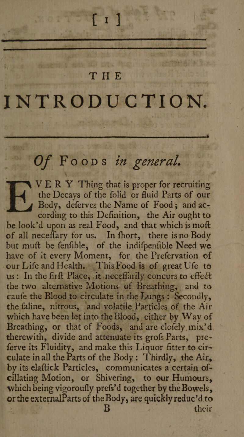 er THE INTRODUCTION. of Fo ODS 77 general, VER Y Thing that is proper for recruiting the Decays of the folid or fluid Parts of our Body, deferves the Name of Food; and ac- cording to this Definition, the Air ought to be Jook’d upon as real Food, and that which is moft of all neceflary for us. In fhort, there isno Body but muft be fenfible, of the indifpenfible Need we have of it every Moment, for the Prefervation of -our Life and Health. This Food is of great Ufe to : In the firft Place, .it .necefarily concurs to effect x two alternative Motions. of Breathing, and to caufe the Blood to circulate in the Lungs: Secondly, the faline, nitrous, ‘and volatile Particles of the Air which have been let into the Blood, either by Way of Breathing, or that of Foods, and are clofely, mix’d therewith, divide and attenuate its grofs Parts, pre- ferve its Fluidity, and make this Liquor fitter to cir- culate in all the Parts of the Body: ‘Thirdly, the Air, by its elaftick Particles, communicates a certain of- _cillating Motion, or Shivering, to our Humours, which being vigoroufly prefs’d together by the Bowels, their