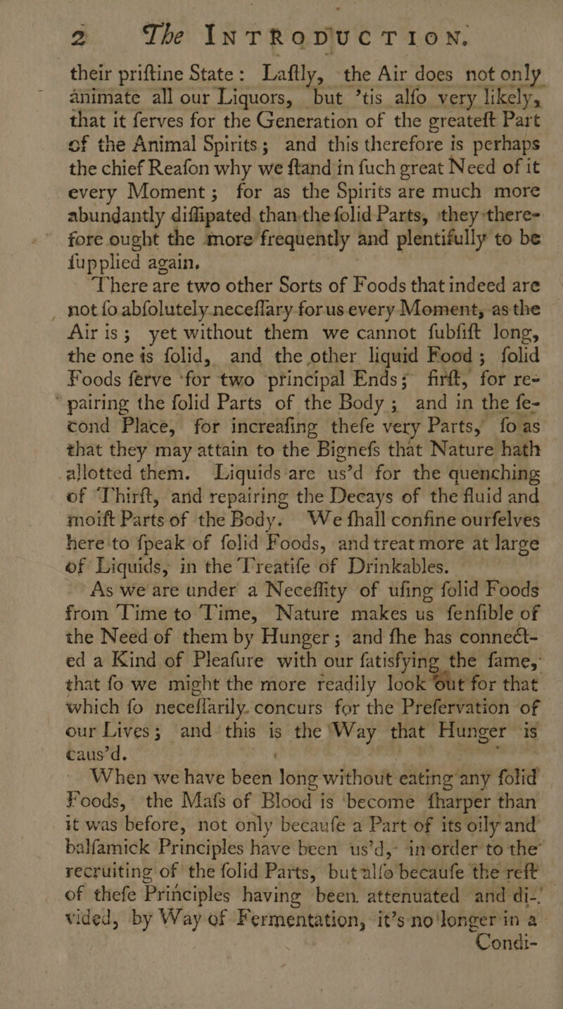 their priftine State: Laftly, the Air does not only animate all our Liquors, but ’tis alfo very likely, that it ferves for the Generation of the greateft Part of the Animal Spirits; and this therefore is perhaps the chief Reafon why we ftand in fuch great Need of it every Moment; for as the Spirits are much more abundantly diflipated than-thefolid Parts, they there- fore ought the more frequently and plentifully to be fupplied again, There are two other Sorts of Foods that indeed are _ not fo abfolutely neceflary forus every Moment, asthe Air is; yet without them we cannot fubfift long, the one is folid, and the other liquid Food; folid Foods ferve ‘for two principal Ends; firft, for re- ‘pairing the folid Parts of the Body; and in the fe- cond Place, for increafing thefe very Parts, fo as that they may attain to the Bignefs that Nature hath allotted them. Liquids are us’d for the quenching of Thirft, and repairing the Decays of the fluid and moift Parts of the Body. We fhall confine ourfelves here'to {peak of folid Foods, and treat more at large of Liquids, in the Treatife of Drinkables. As we are under a Neceflity of ufing folid Foods from Time to Time, Nature makes us fenfible of the Need of them by Hunger; and fhe has conneét- ed a Kind of Pleafure with our fatisfying the fame,’ that fo we might the more readily took Whe for that which fo neceflarily. concurs for the Prefervation of our Lives; and this is the Way that Hunger is taus’d. | ee ; When we have been long without eating any folid Foods, the Mafs of Blood is become fharper than it was before, not only becaufe a Part of its oily and’ balfamick Principles have been us’d,- inorder to the’ recruiting of the folid Parts, butalfo becaufe the reft of thefe Principles having been. attenuated and di! vided, by Way of Fermentation, it’sno'longer in a Condi-