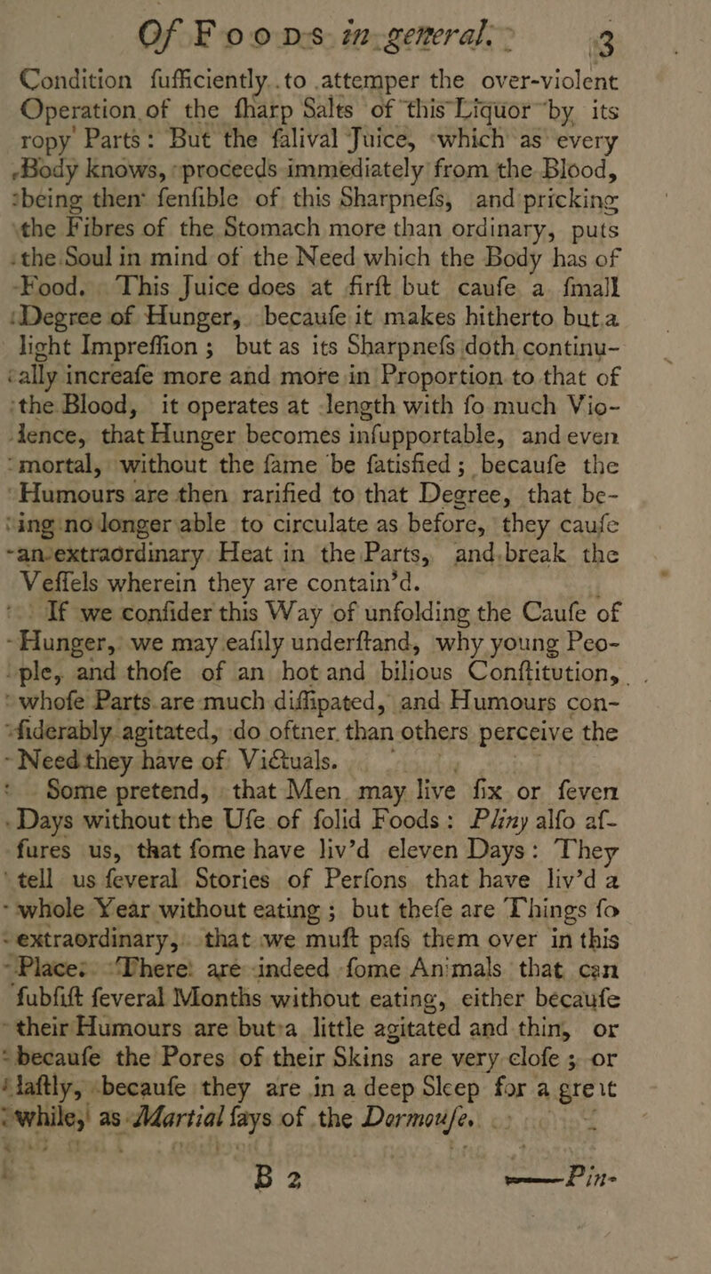 Condition fufficiently..to .attemper the over-violent Operation. of the fharp Salts of this Liquor ‘by its ropy Parts: But the falival Juice, ‘which as every Body knows, “proceeds immediately from the Blood, being then: fenfible of this Sharpnefs, and pricking: the Fibres of the Stomach more than ordinary, puts :the Soul in mind of the Need which the Body has of Food. This Juice does at firft but caufe a. {mall ‘Degree of Hunger, becaufe it makes hitherto but.a light Impreffion ; but as its Sharpnefs doth continu- tally increafe more and more in Proportion to that of ‘the Blood, it operates at length with fo much Vio- dence, that Hunger becomes infupportable, and even “mortal, without the fame be fatisfied ; becaufe the Hours are then rarified to that Dearee, that be- ‘ing nodonger able to circulate as before, they caufe ~anvextraordinary Heat in the Parts, and,break the Vefiels wherein they are contain’d. If we confider this Way of unfolding the Caufe of -Hunger, we may eafily underftand, why young Peo- ple, and thofe of an hot and bilious Conftitution, . ‘whofe Parts.are much diffipated, and. Humours con- “fiderably. agitated, do oftner. than others perceive the ~ Need they have of Victuals. . | Some pretend, that Men. may live fix or feven - Days without the Ufe of folid Foods: P/iny alfo af- fures us, that fome have liv’d eleven Days: They ‘tell us feveral Stories of Perfons that have liv’d a whole Year without eating ; but thefe are Things fo -extraordinary,. that we muft pafs them over in this Place: “There: aré -indeed fome Animals that can fubfift feveral Months without eating, either becaufe their Humours are butra little agitated and thin, or : becaufe the Pores of their Skins are very clofe ;-or ‘aftly, -becaufe they are in a deep Sleep far: a gre it penis as: ea lays of the Darwufe, | : f B2 me Pine
