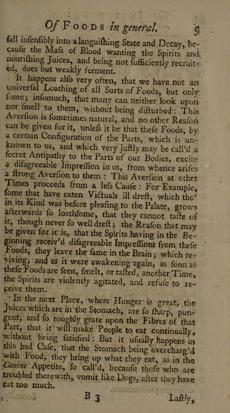 fall infenfibly into alanguifhing State and Decay, be« caufe the Mafs of Blood wanting the Spirits and nourifhing Juices, and being not fufficiently recruit- ed, does but weakly ferment. : dt happens alfo very often, that we have not an univerfal Loathing of ali Sorts of F oods, but only fome; infomuch, that many can neither look upon -nor fmell to them, without being difturbed: This Averfion is fometimes natural, and no.other Reafon can be given forit, unlefs it be that thefe Foods, by a certain Configuration of the Parts, which is un- known to us, and which very juftly may be call’d a fecret Antipathy to the Parts of our Bodies, excite à difagreeable Impreffion in us, from whence arifes a flrong Averfion to them: This Averfion at other ‘Fimes proceeds from a les Caufe : For Example, fome that have eaten Victuals ill dreft, which tho’ in its Kind was before pleafing to the Palate, grows afterwards fo loathfome, that they cannot tafte of it, though never fo well dreft; the Reafon that may be given for itis, that the Spirits having inthe Be- ginning receiv’d difagreeable Impreffions from thefe Foods, they leave the fame in the Brain 3 which re- viving, ‘and as it were awakening again, as foon as ‘thefe Foods are feen, fmelt, or tafted, another Time, the Spirits are vidlently agitated, and refufe to re- ceive them. sii. réf: .* In the next Place, where Hunger: is great; the Juices which are in-the Stomach, are fo fharp, pun- gent; and fo roughly grate upon the Fibres of that Part, that it: will make People to eat continually, without ‘being fatisfied : But. it ufually happens in this bad Cafe, that the Stomach being overcharg’d with Food; they bring up what they eat, as in the Canine’ Appetite, fo ‘call’d, becaufé thofe who are troubled therewith, vomit like Dogs, after they have €at too much, See Bat. Ain