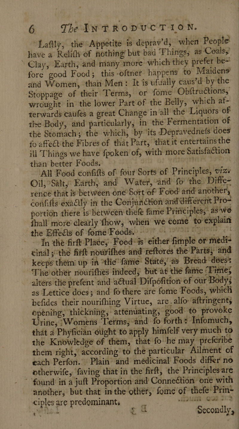 “Lafily, the Appetite is deprav’d, when People have a Relifly of nothing but bad ‘Phings, as ‘Coals, Clay, Earth, and many more which they prefer be- fore good Food; this -oftner happens to Maidens and Women, than Men: It is ufually caus’d by the ‘Stoppage of their Terms, or fome Obftructions, wrought in the lower Part of the Belly, which af- terwards caufes a great Change in all the Liquors of the Body, and particularly, in the Fermentation of the Stomach; the which, by ‘its Depravednefs does fo affeét the Fibres of that Part, that it entertains the ill Things we have fpoken of, with more Satisfaction than better Foods.  Al Food confifts of. four Sorts of Principles, v1z+ Oil, Salty Earth, and Water, and fo ‘the Diffe- rence that is between one Sort of Food arid another, confifts exactly in the Conjunction and different Pro+ portion there is between thefe fame Principles; as'we {hall more clearly fhow, when we come to explain the Effects of fome Foods. nel In the firft Place, Food is’ either fimple or medi+ cinal ; the firft nowrifhés and reftores the Parts, and | keeps them: up in ‘the fame Staté,’ as Bread does’ Theother nouriflies indeed; but’at the fame ‘Tinie altérs the prefent and a€tual Difpofition of our Body; as Lettice does; and fo there are fome Foods, which befides their nourifhing Virtue, are, alfo ‘aftringents opening, thickning, attenuating, good to provoke Urine, }Womens Terms; and fo forth + Infomuch, that à Phyfician otight to apply himfelf very much to — the Knowledge of them, that fo he may prefcribe them right,’ according’ to the particular Ailment of each Perfon. Plain and médicinal Foods differ no otherwife, faving that in the firft, the Principles are. found’ in a juft Proportion and Conneétion one with another, but that inthe other, fome of thefe’ Prin~ ciples are predominant. HONER OE 512 est £ 4 Secondly,