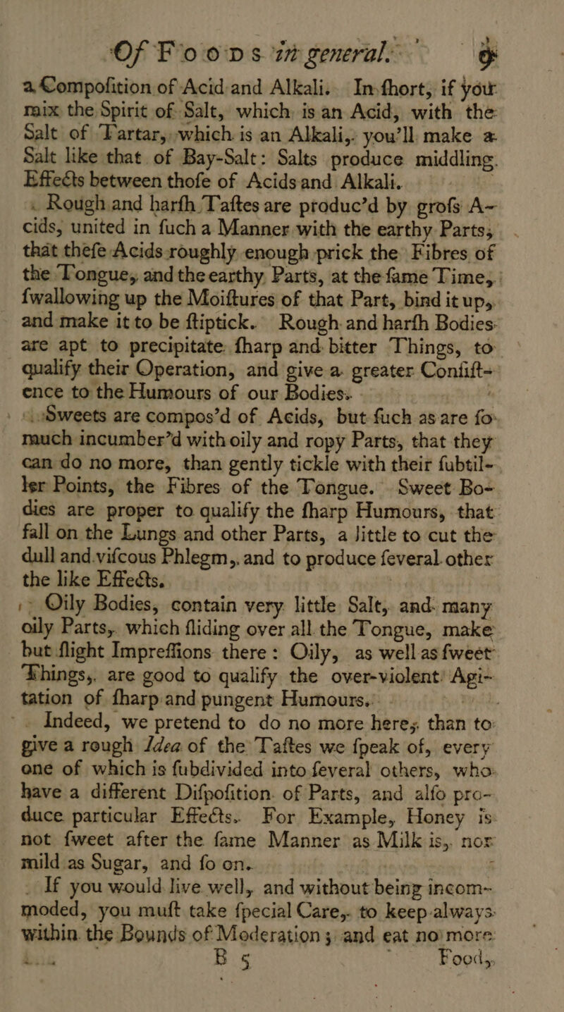 a, Compofition of Acid-and Alkali. In.fhort, if your mix the Spirit of Salt, which. isan Acid, with the Salt of ‘Fartar,which is an Alkali, you’ll. make æ Salt like that of Bay-Salt: Salts produce middling. Effeéts between thofe of Acidsand Alkali. . : Rough and barfh Taftes are produc’d by grofs A- cids, united in fuch a Manner with the earthy Parts, that thefe Acids roughly enough prick the Fibres of the Tongue, and the earthy, Parts, at the fame Time, : {wallowing up the Moiftures of that Part, bind it up,. and make it to be ftiptick. Rough. and harfh Bodies: are apt to precipitate: fharp and: bitter Things, to qualify their Operation, and give a. greater Confft- ence to the Humours of our Bodies. : -\ Sweets are compos’d of Acids, but fuch as are fo: much incumber’d with oily and ropy Parts, that they can do no more, than gently tickle with their fubtil- ler Points, the Fibres of the Tongue. Sweet Bo- dies are proper to qualify the fharp Humours, that fall on the Lungs and other Parts, a Jittle to cut the dull and.vifcous Phlegm,, and to produce feveral. other the like Effects, |: Oily Bodies, contain very little Salt, and. many oily Parts, which fliding over all the Tongue, make but flight Impreffions there: Oily, as well as fweet Things,. are good to qualify the over-violent Agi- tation of fharp and pungent Humours.. my il. * Indeed, we pretend to do no more here; than to give a rough Jdea of the Taftes we fpeak of, every ene of which is fubdivided into feveral others, who: have a different Difpofition. of Parts, and alfo pro- duce particular Effects. For Example, Honey is not fweet after the fame Manner as Milk is,. nor mild as Sugar, and fo on. | : _ If you would live well, and without being incom- moded, you muft take fpecial Care,. to keep-always within. the Bounds of Moderation; and eat no’ more: Seer | B 5 : Food,