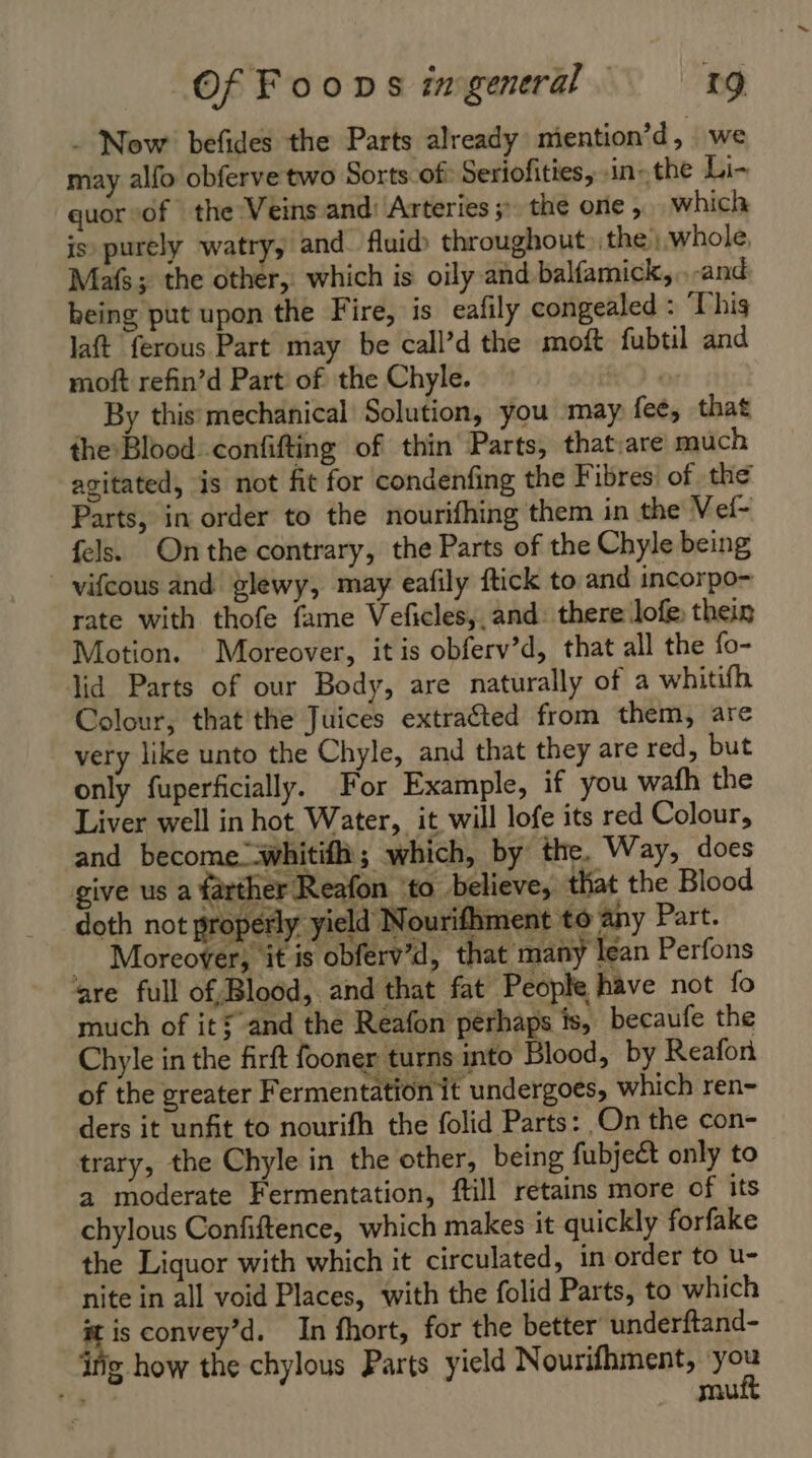 - Now befides the Parts already miention’d, we may alfo obferve two Sorts of Seriofities, in- the Li- quor sof the Veins and: Arteries 5» the one, which is purely watry, and. fluid throughout the, whole, Mafs; the other, which is oily and balfamick, .-and being put upon the Fire, is eafily congealed : This laft ferous Part may be call’d the moft fubtil and moft refin’d Part of the Chyle. | By this mechanical Solution, you may fee, that the Blood_confifting of thin Parts, that:are much agitated, is not fit for condenfing the Fibres of the Parts, in order to the nourifhing them in the Vef- {els Onthe contrary, the Parts of the Chyle being rate with thofe fame Vefcles, and: there lofe, thein Motion. Moreover, it is obferv’d, that all the fo- lid Parts of our Body, are naturally of a whitifh Colour, that the Juices extracted from them, are very like unto the Chyle, and that they are red, but only fuperficially. For Example, if you wafh the Liver well in hot Water, it will lofe its red Colour, and become whitifh; which, by the. Way, does give us a farther Reafon to believe, that the Blood doth not properly yield Nourifhment to any Part. Moreover, ‘it is obferv’d, that many lean Perfons are full of, Blood, and that fat People have not fo much of it: and the Reafon perhaps is, becaufe the Chyle in the firft fooner turns into Blood, by Reafon of the greater Fermentation it undergoes, which ren- ders it unfit to nourifh the folid Parts: On the con- trary, the Chyle in the other, being fubjeét only to a moderate Fermentation, ftill retains more of its chylous Confiftence, which makes it quickly forfake the Liquor with which it circulated, in order to u- 1 convey’d. In fhort, for the better underftand- ing how the chylous Parts yield Nourifhment, chin mu
