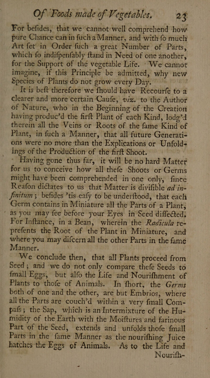 For befides, that we* cannot: well comprehend how pure Chance can in fuch a Manner, and with fo much Art fet’ in Order fuch a great Number of Parts, which fo indifpenfably ftand in Need of one another, for the Support of the vegetable Life. : We cannot imagine, if this Principle be admitted, why new Species of Plants do not grow every Day. It is beft therefore we fhould have Recourfe to a clearer and more certain Caufe, viz. to the Author of Nature, who in the Beginning of the Creation having produc’d the firft Plant of each Kind, lodg’d therein all the Veins or Roots of the fame Kind of Plant, in fuch a Manner, that all future Generati- ons were no more’than the Explications or Unfold ings of the Production of the firft Shoot. | * Having gone thus far, it will be no hard Matter for us to conceive how all thefe Shoots or Germs might have been comprehended in one only, fince Reafon dictates to us that Matter is divifible ad in- finitum ; befides ’tis.eafy to be underftood, that each Germ contains in Miniature all the Parts of a Plant; as you may fee before your Eyes in Seed diffe&amp;ted) For Inftance, in a Bean, wheréin the Radicula re- prefents the Root of the Plant in Miniature, and where you may difcern all the other Parts in the famé Manner. | | We conclude then, that all Plants proceed from Seed ; and we do not only compare thefe Seeds to {mall Eggs, but alfo the Life and Nourifhment of Plants to thofe of Animals. In fhort, the Germs both of one and the other, are but Embrios, where all the Parts are couch’d within a very fmall Com- pafs; the Sap, which is an Intermixture of the Hu- midity of the Earth with the Moiftures and farinous Part of the Seed, extends and unfolds thofe fmall Parts in the fame Manner as the nourifhing Juice hatches the Eggs of Animals. ‘As to the Life and Nourifh-
