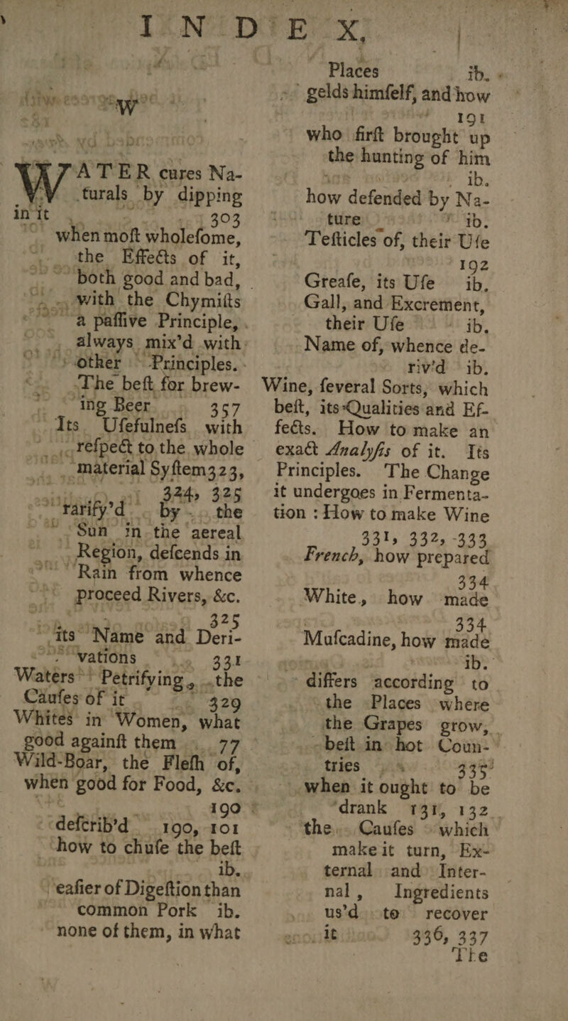 f à + aT ee UL Ÿ WAR 09-7892: ATER cares Na- turals by dipping AM A eye. aos 15.303 when moft wholefome, the Effeéts of it, | a With the Chymiits -The beft for brew- » : ig Beer à 367 Its. Ufefulnefs with __, refpect to the whole _. , material Syftem323, sui, 211 246 326 Sofafed By” the oh Sun” in. the ‘aereal Region, defeends in ~~ Rain from whence .: proceed Rivers, &amp;c. icf, atiio nos 325 ~ its’ Name and Deri- oS wations 33.1 Waters ? Petrifying, the Caufes of ir Le 320 Whites in Women, what good againft them 77 Wild-Boar, the Flefh of, -deletib'd + 190, IOI ‘how to chufe the beft ib. -eafier of Digeftion than ~~ common Pork ib. none of them, in what ~ Places ib. + - gelds himfelf, and how IW 191 who firft brought up the hunting of him are es bibs how defended by Na- ture | ab; Tefticles of, their Ufe 192 Greafe, its Ufe ib, Gall, and Excrement, their Ufe At iby, Name of, whence de- rivid ib, Wine, feveral Sorts, which beit, its-Qualities and Ef. fects. How to make an exact Analyfis of it. Tes Principles. The Change it undergoes in Fermenta- tion : How to make Wine 331: 332, -333 French, how prepared 334 White, how made 334 Mufcadine, how made + differs according to the Places where the Grapes grow, -beit in hot Coun- tries “VAS 33%? when it ought to b Po “drank 49%, 132. the. Caufes © which makeit turn, Ex- ternal and Inter- nal, Ingredients us’d to recover 200118 336, 337 Tte