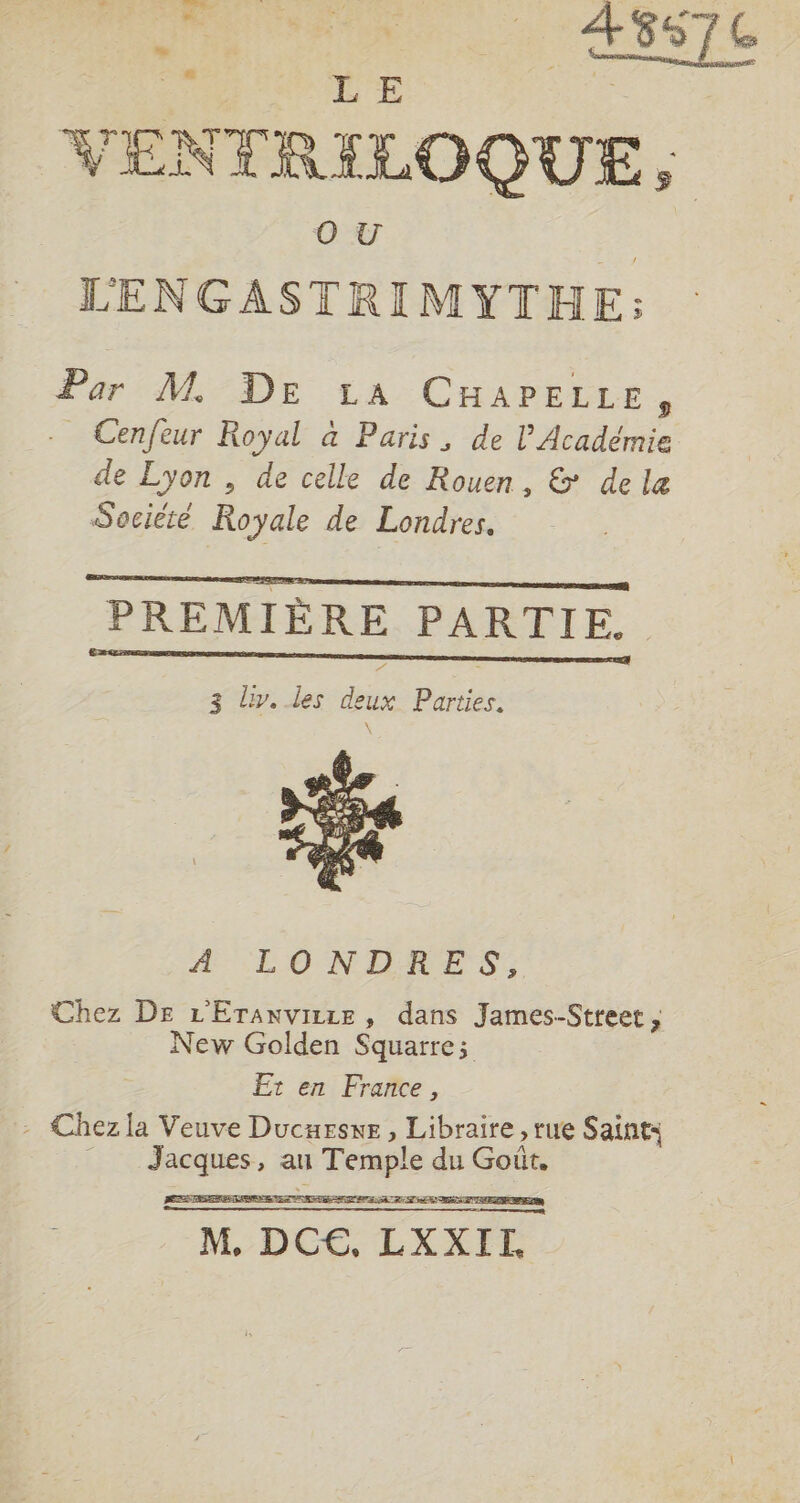 us - dy: die à CT A ss, dial VENTRILOQUE, LENGASTRIMYTHE: Par M. DE LA CHAPELLE, -_ Cenfeur Royal à Paris, de l’Académie de Lyon , de celle de Rouen, &amp; dele Société Royale de Londres. emma nrnmE PREMIÈRE PARTIE. neneeennnnnn-menee ee 3 Liv. les deux Parties. H'LONEIRES: Chez De L'Eranvirze , dans James-Street , New Golden Squarre; Er en France, - Chezla Veuve Ducurswe, Libraire, rue Saint: Jacques, au Temple du Goût. M, DC€, LXXITL