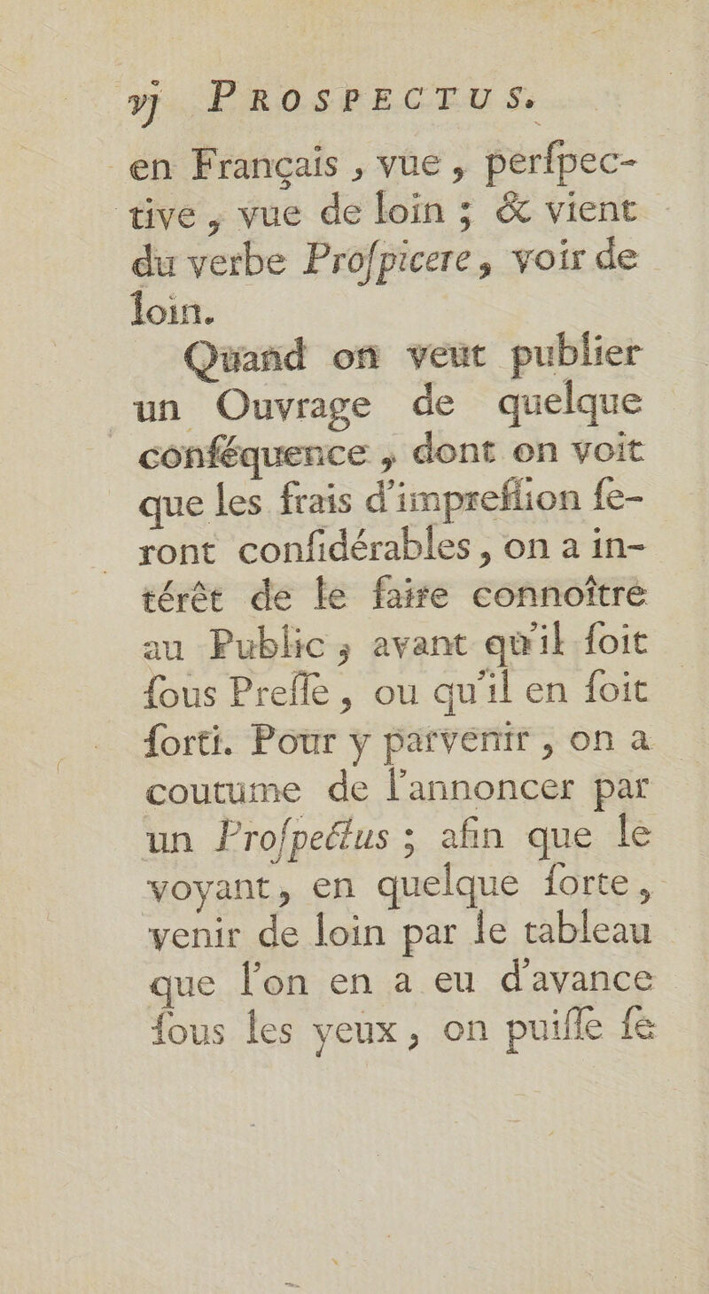 en Français , vue , perfpec- üve, vue de loin ; &amp; vient du verbe Profpicere, voir de foin. Quand on veut publier un Ouvrage de quelque _ conféquence , dont on voit que les frais d'impreflion fe- ront confidérables , on a in- térêt de le faire connoîtré au Public; avant qu'il foit fous Prefle , ou qu'il en foit {orti. Pour y parvenir , on a coutume de lannoncer par un Profpeétus ; afin que le voyant, en quelque forte, venir de loin par le tableau que l’on en a eu d'avance fous les yeux, on puifle fe