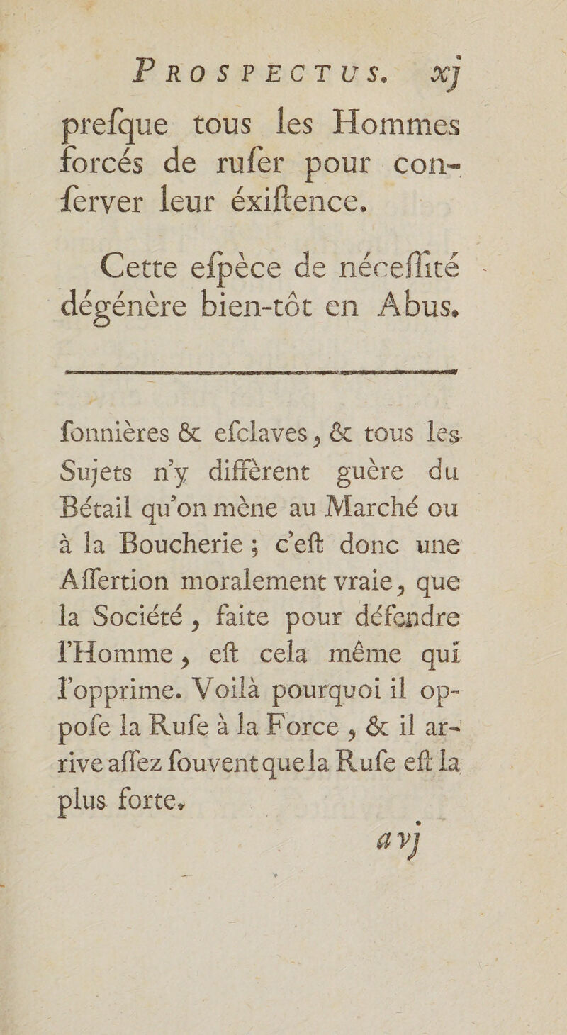 P'rosSeE0T Us. prefque tous les Hommes forcés de rufer pour con- {erver leur éxiftence. Cette efpèce de néceflité | dégénère bien-tôt en Abus, fonnières &amp; efclaves, &amp; tous les Sujets n’y diffèrent guère du Bétail qu'on mène au Marché ou à la Boucherie; c'eft donc une Affertion moralement vraie, que la Société , faite pour défendre l'Homme, eft cela même qui l'opprime. Voilà pourquoi il op- pofe la Rufe à la Force , &amp; il ar- rive affez fouventquela Rufe eff la plus forte. a]