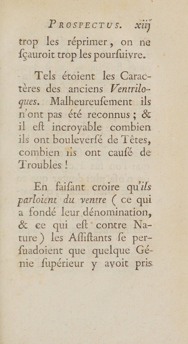 trop les réprimer, on ne {çauroit trop les pourfuivre, Tels étoient Îles Carac- tères des anciens Venrrilo- ques. Malheureufement ils n'ont pas été reconnus ; &amp; il eft incroyable combien ils ont bouleverfé de Têtes, combien ns ont caufé de Troubles ! En faifant croire quils parloient du ventre ( ce qui a fondé leur dénomination, &amp; ee qui eft' contre Na- ture ) les Afliftants fe per- fuadoient que quelque Gé- nie fupérieur y avoit pris