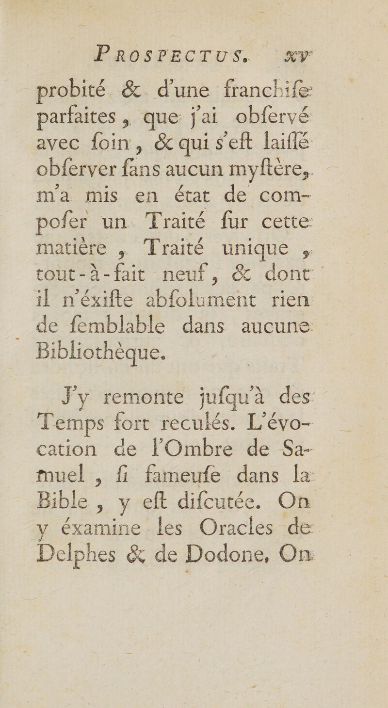 probité. &amp; d'une franchife: parfaites , que j'ai obfervé avec foin, &amp; qui s'eft laiflé obferver ee aucun myftère,, ma mis en état de com- poier un, Traité fur certe matière , Traité unique , tout-à-fait neuf, &amp; dont il n’éxifte abfolument rien de femblable dans aucune Bibliothèque. J'y remonte jufquà des Temps fort reculés. L'évo- cation de l'Ombre de Sa- muel , fi fameufe dans la Bible , y eft difcutée. On éxamine les Oracles de Delphes &amp; de Dodone, On