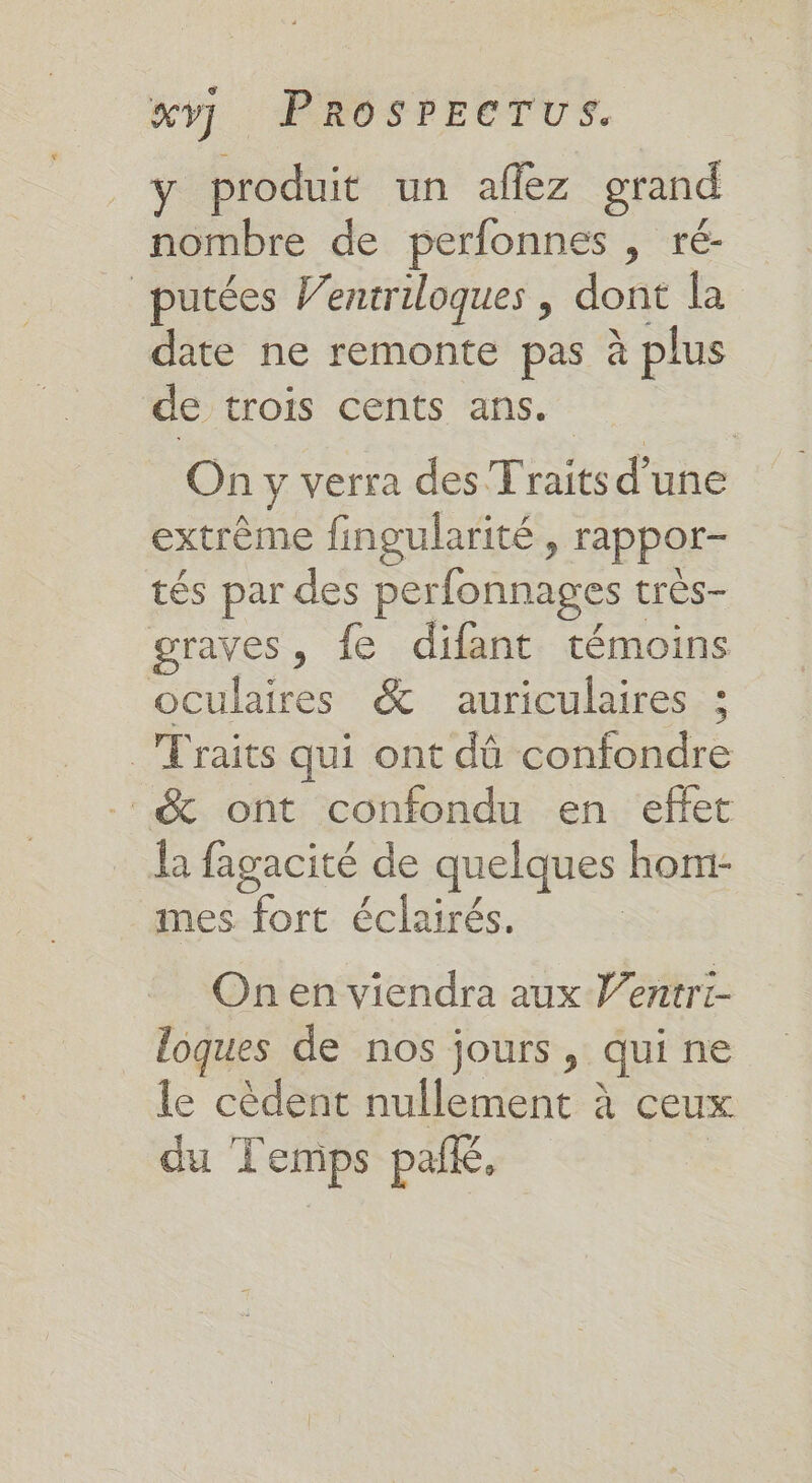ÿ produit un afiez grand nombre de perfonnes , ré- _putées Ventriloques , dont la date ne remonte pas à plus de trois cents ans. On y verra des Traits d’une extrême fingularité, rappor- tés par des perfonnages t trés- graves, fe difant témoins oculaires &amp; auriculaires ; _Traits qui ont dû confondre _&amp; ont confondu en effet la fagacité de quelques hom- mes fort éclairés. On en viendra aux Ventri- loques de nos jours, qui ne le cèdent nullement à ceux du Temps paik,
