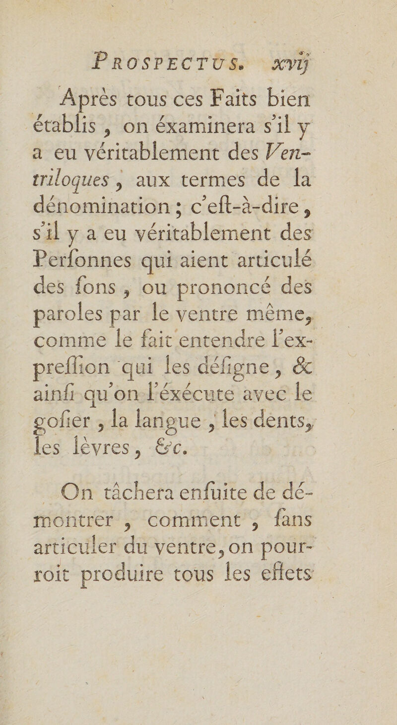 Après tous ces Faits bien établis , on éxaminera s'il y a eu véritablement des Ven- triloques | aux termes de Îa dénomination; c'eft-à-dire, s'il y a eu véritablement des Perfonnes qui aient articulé des fons , ou prononcé des paroles par le ventre même, comme le fait entendre l’ex- preflion qui les défigne, &amp; ainfr.qu'on-Féxécute avec le gofier ; la langue , les dents, les fèvres, &amp;c. _ On tâchera enfuite de dé- montrer , comment , fans articuler du ventre, on pour- roit produire tous les effets