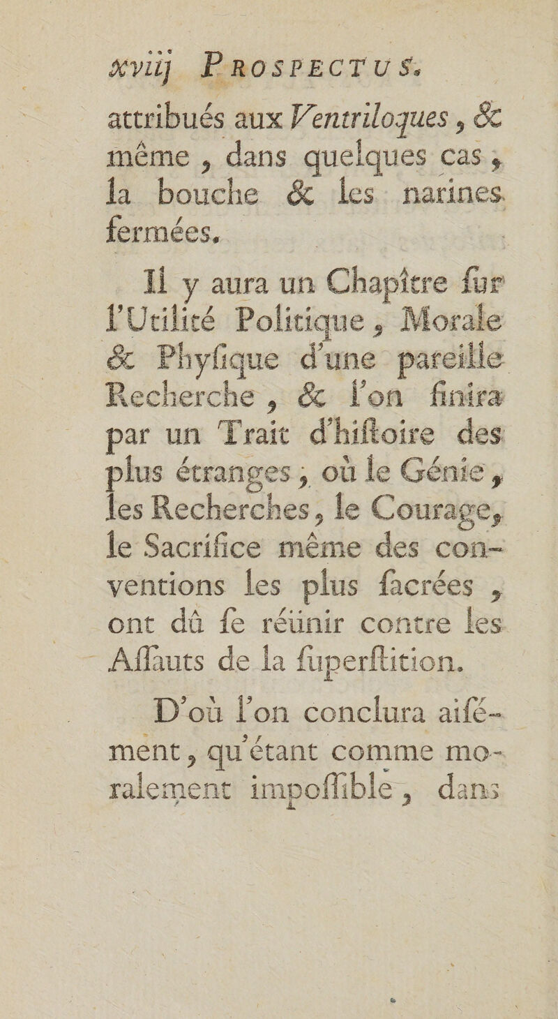 attribués aux Ventriloques , &amp;c même , dans quelques cas; la bouche &amp; les narines fermées, pe Ji y aura un Chapitre fur F'Utilité Politique , Morale &amp; Phyfique d'une pareille Recherche , &amp; lon finira par un Trait d'hifioire des plus étranges ; où le Génie, les Recherches, le Courage, le Sacrifice même des con- ventions les plus facrées , ont dû fe réünir contre les - Aflauts de la fuperftition. D'où l'on conclura aifé- ment , qu'étant comme mo- ralement impoflible, dans