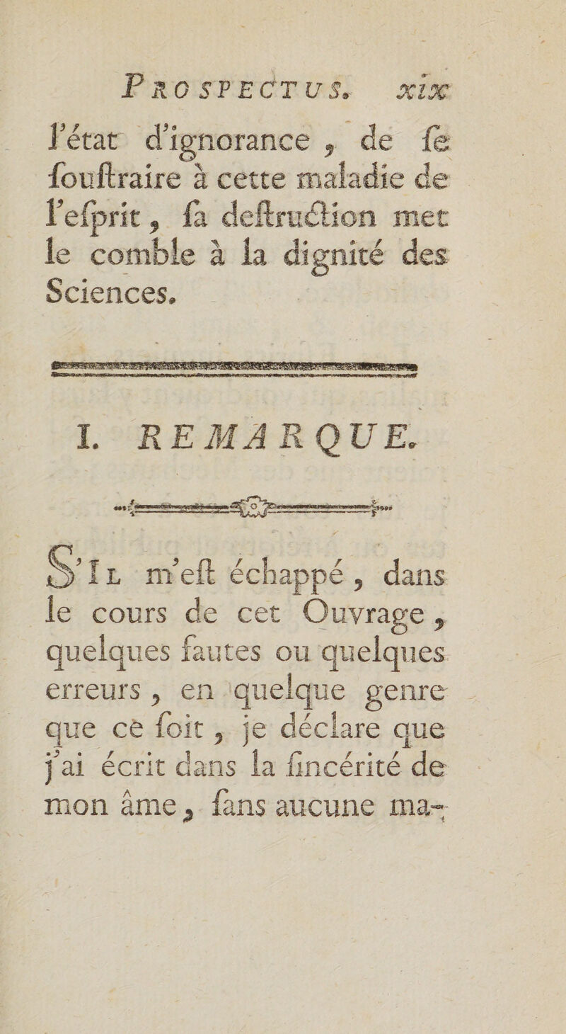 Fétat d'ignorance , de {e {ouftraire à cette maladie de Pefprit, fa deftruétion met le comble à la dignité des Sciences, | L REMARQUE. S'11 m'eft échappé, dans le cours de cet Ouvrage, quelques fautes ou quelques erreurs , en quelque genre que ce foit , je déclare que PEER ° PSE à jai écrit dans la fincérité de mon âme, fans aucune ma-