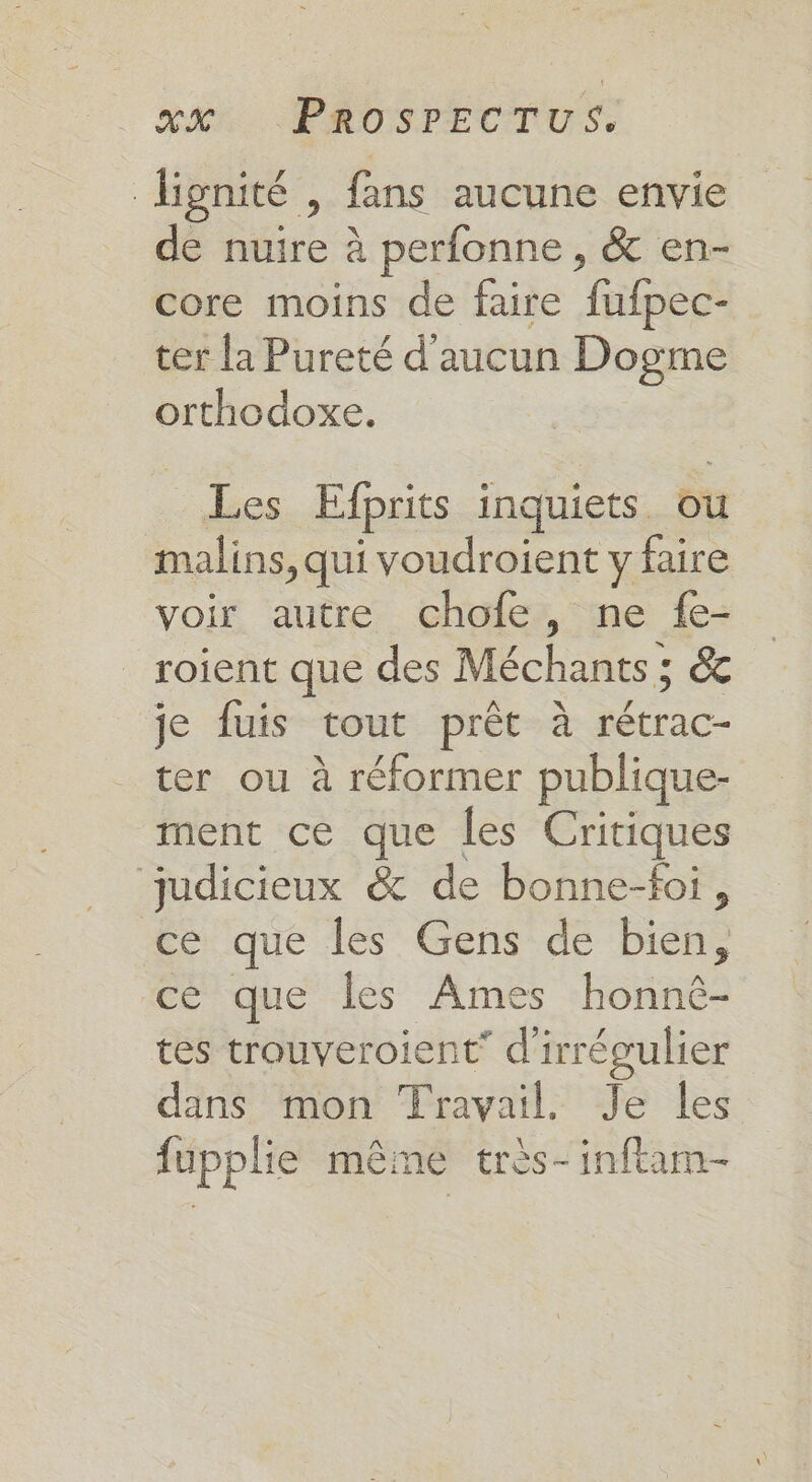 RAR. PROSPECTUS, lignité , fans aucune envie de nuire à perfonne , &amp; en- core moins de faire fufpec- ter la Pureté d'aucun Dogme orthodoxe. Les Efprits inquiets. ou malins, qui voudroient y faire voir autre chofe, ne {e- roient que des Méchants ; &amp; je fuis tout prêt à lé ter ou à réformer publique- ment ce que les Critiques judicieux &amp; de bonne-foi, ce que les Gens de bien, ce que Îles Ames honné- tes trouveroient* d’ irrégulier dans mon Travail. Je les fupplie même très-inftam-