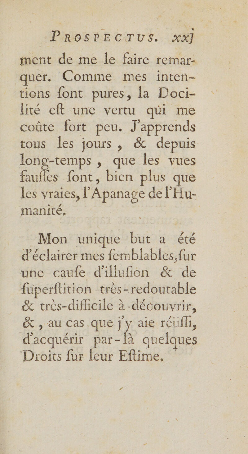 ment de me le faire remar- quer. Comme mes inten- tions font pures, la Doci- lité eft une vertu qui me coûte fort peu. J'apprends tous les jours , &amp; depuis long-temps , que les vues faufles font, bien plus que les vraies, l pra de l'Hu- manité, Mon unique but a UE d'éclairer mes femblables.fur une caufe d'illufion &amp; de füperflition très-redoutable &amp; très-dificile à découvrir, &amp; , au cas .que j y aie réüfli, Re par-là quelques Droits fur leur Eftime,