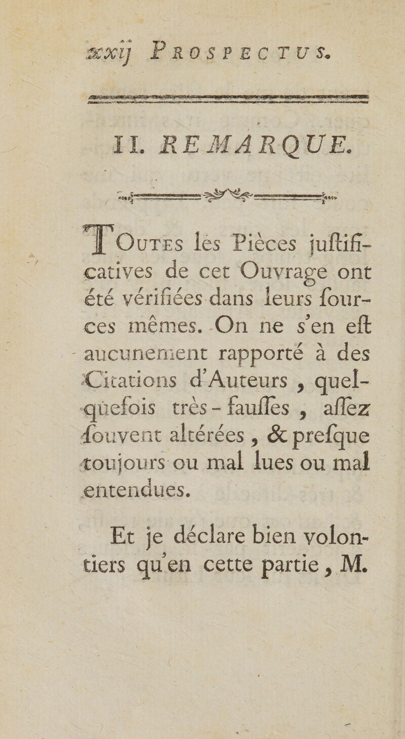 FRE ere IL REMARQUE. OS T'Ourss les Pièces juftif- catives de cet Ouvrage ont été vérifiées dans leurs {our- ces mêmes. On ne s'en eft -aucunerent rapporté à des Citations d'Auteurs , quel- quefois très- faufles , aflez douvent altérées , &amp; prefque æoujours ou mal lues ou mal entendues. | | = Et je déclare bien volon- tiers qu'en cette partie, M.