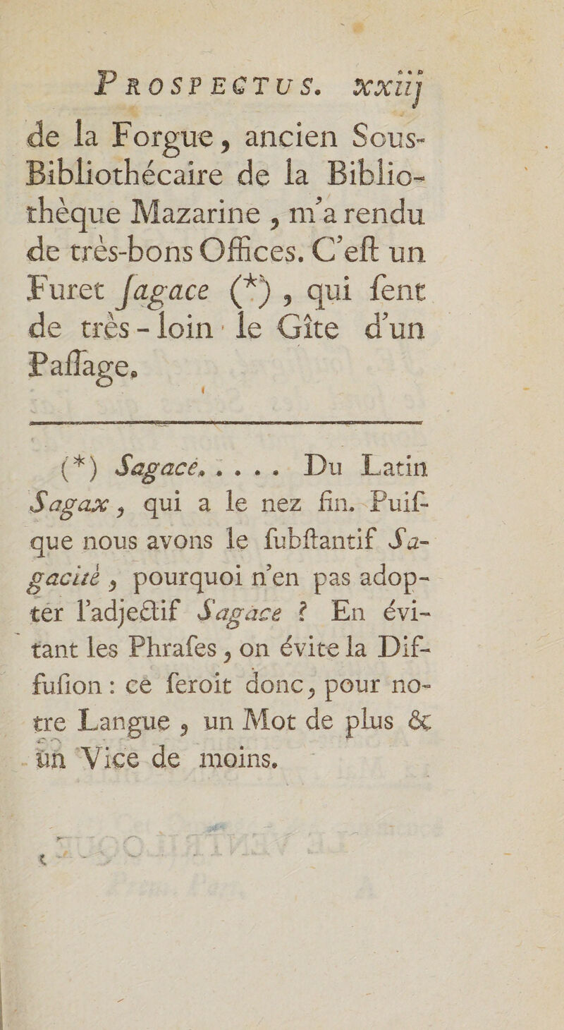 LE N.- - ” de la Forgue, ancien Sous- Bibliothécaire de la Biblio- thèque Mazarine , n'a rendu de très-bons Offices. C’eft un Furet fagace (*), qui {ent de très-loin le Gîte d’un Paflage, { (*) Sapacé,:. . Du Latin Sagax, qui a le nez fin. Puif que nous avons le fubftantif Sa- gacité ; pourquoi n'en pas adop- tér l'adje@if Sagace ? En évi- tant les Phrafes , on évite la Dif- fuñon : cé feroit donc, pour no- _ tre Langue , un Mot de plus &amp; .ün Vice de moins.