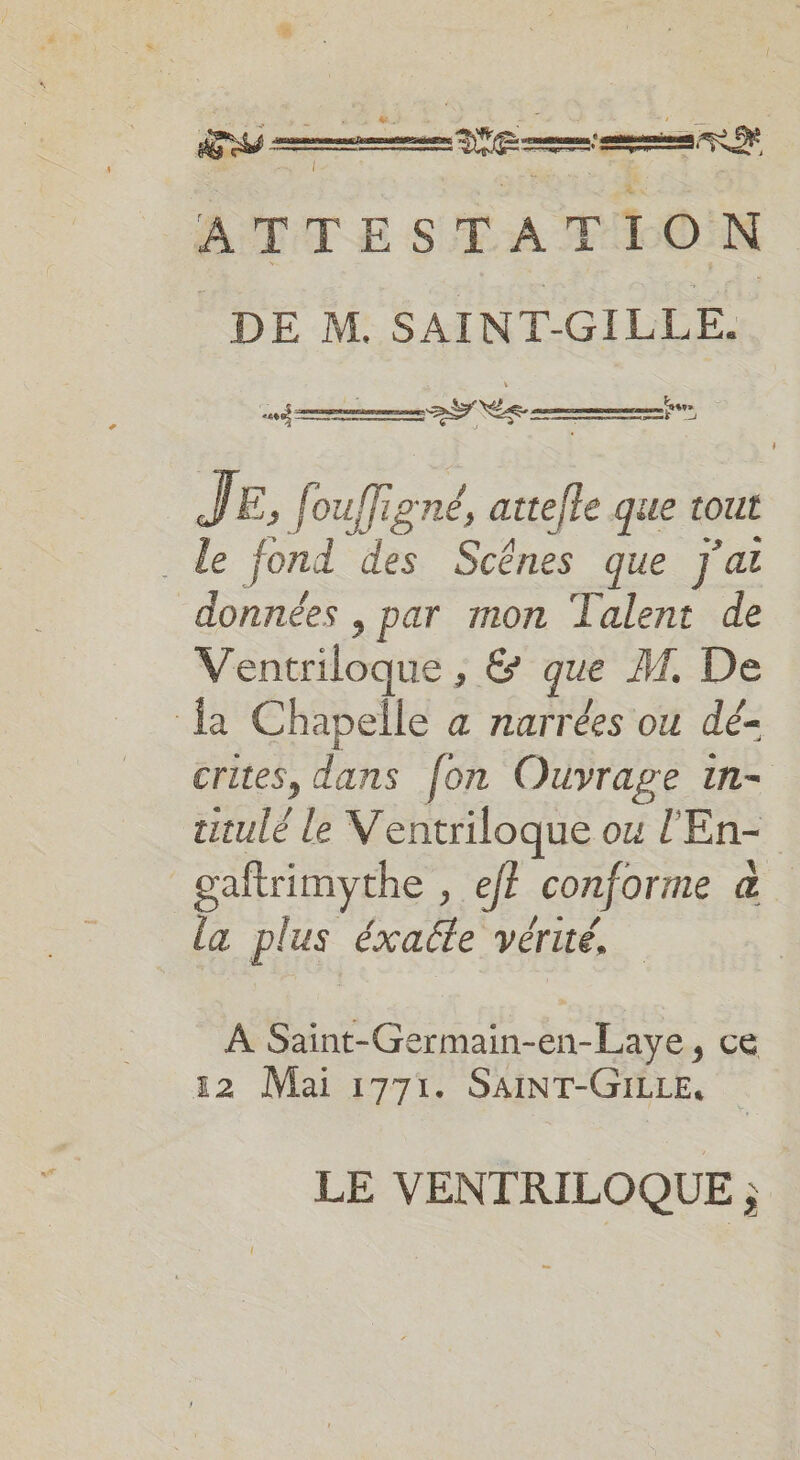 ATTESTATION DE M. SAINT-GILLE. 5 se 9 NES —— J FE, H ouffi 19TÉ, atte/le que tout . Le fond des Scênes que j'ai données , par mon Talent de Ventriloque , &amp; que M, De {a Chapelle a narrées ou dé- crites, dans fon Ouvrage in- ttulé le Ventriloque ou l'En- gaftrimythe , ef? conforme &amp; la plus éxaéle vérité. À Saint-Germain-en-Laye, ce 32 Mai 1771. SAINT-GILLE, LE VENTRILOQUE ;