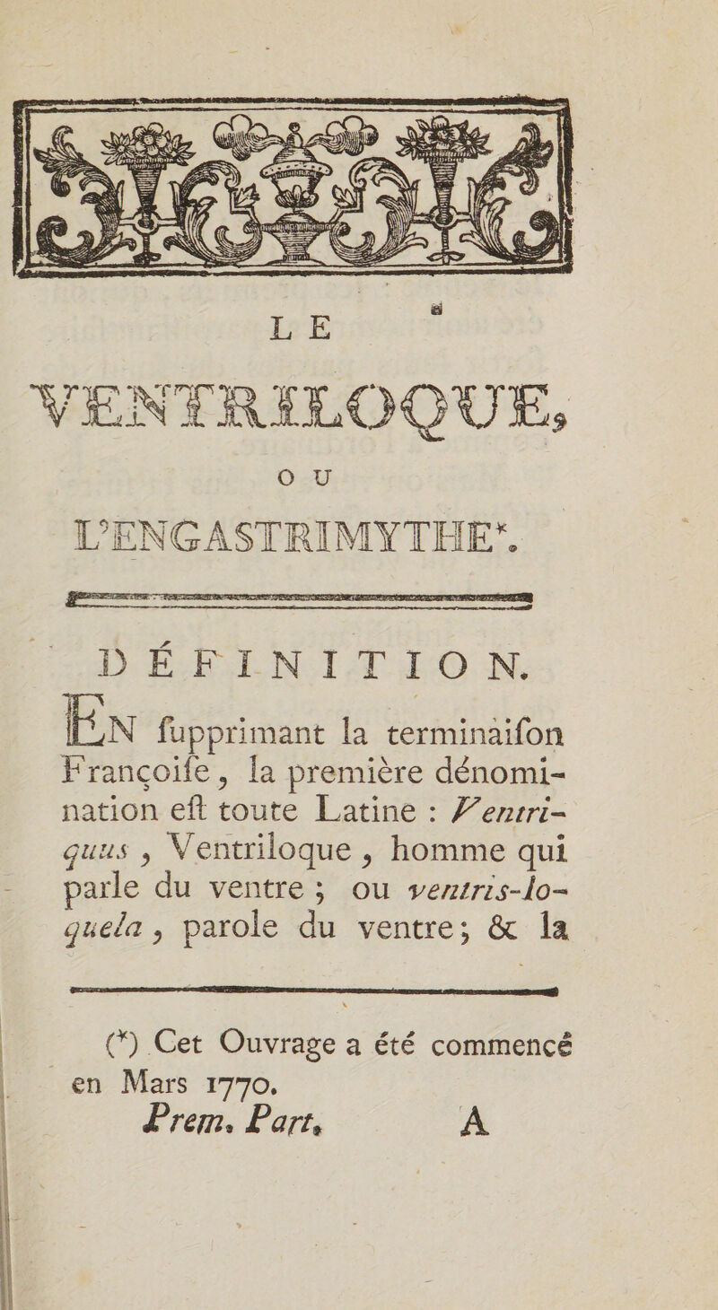 = ts ee NUM EE LERI 7 PPT TASS 2 E ÿ VIEN LT RILOQUE, L’'ENGASTRIMYTHE*, EN fupprimant la terminaifon Françoife, la première dénomi- nation eft toute Latine : Z’ezsri- quus , Ventriloque , homme qui parle du ventre ; ou vertris-lo- quela , parole du ventre; &amp; la (*) Cet Ouvrage a été commencé en Mars 1770, Prem. Part, A