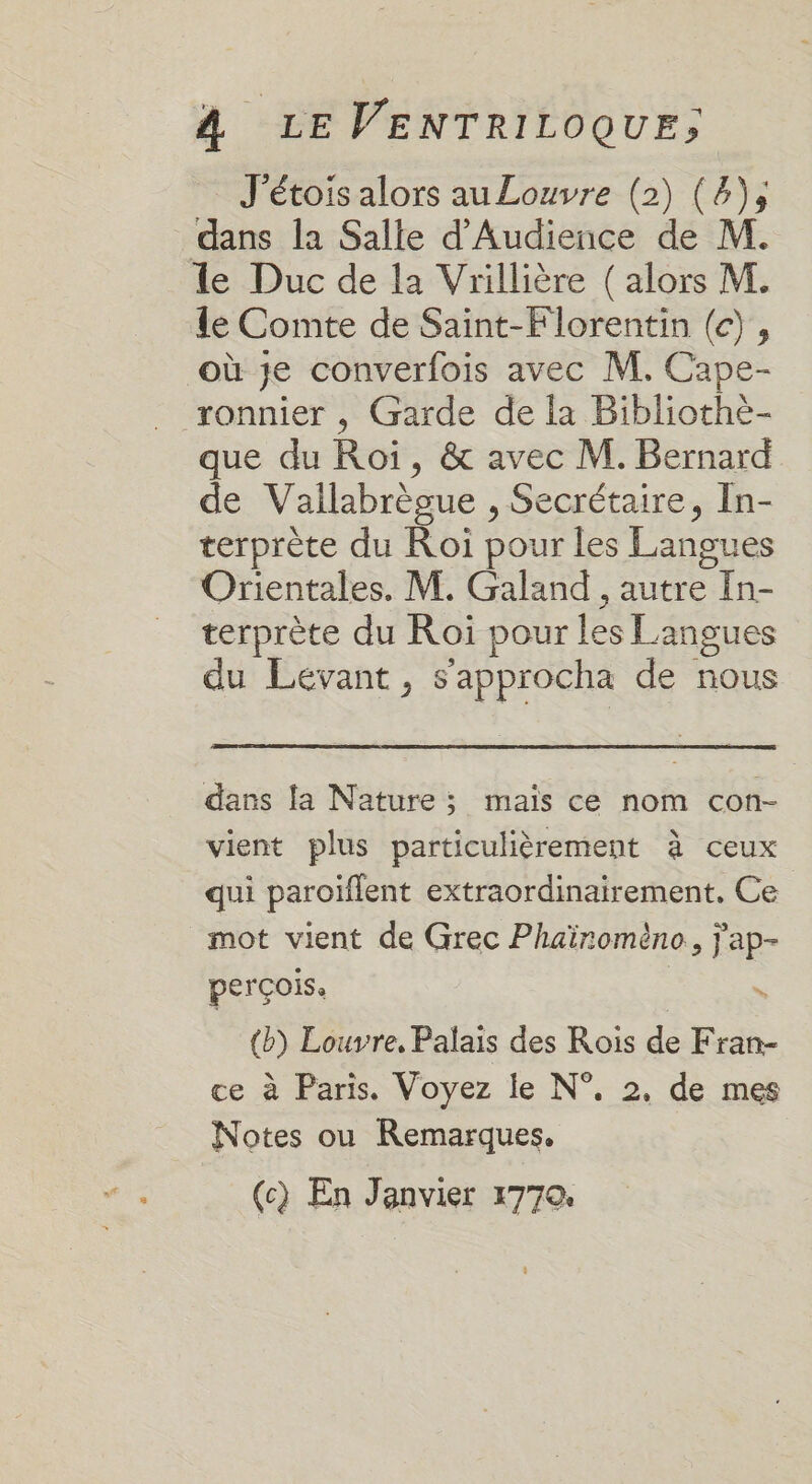 J'étois alors auLouvre (2) (4), dans la Salle d'Audience de M. le Duc de la Vrillière ( alors M. le Comte de Saïnt-Florentin (c), où je converfois avec M. Cape- ronnier , Garde de la Bibliothèe- que du Roi, &amp; avec M. Bernard de Vallabrègue , Secrétaire, In- terprète du Roi pour les Langues Orientales. M. Galand , autre In- terprète du Roï pour les Langues du Levant, s’approcha de nous dans la Nature; mais ce nom con- vient plus particulièrement à ceux qui paroïflent extraordinairement. Ce mot vient de Grec Phaïromèno, j'ap- perçois, %s (b) Louvre, Palais des Rois de Fran- ce à Paris. Voyez le N°, 2, de mes Notes ou Remarques. (c) En Janvier 1770.