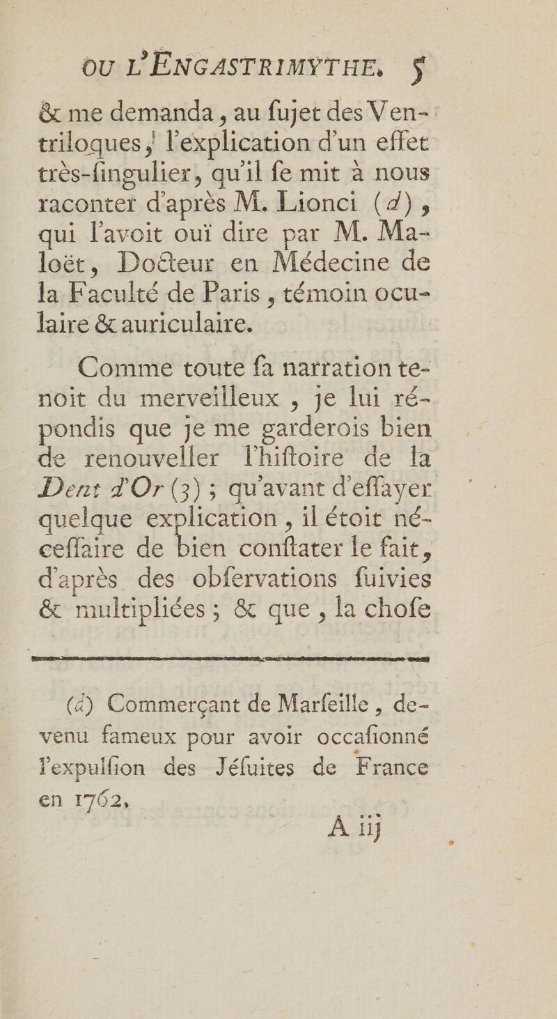 &amp; me demanda, au fujet des Ven- triloques ; l'explication d'un effet très-fingulier, qu'il fe mit à nous raconter d'après M. Lionci (4), qui l’avoit ouï dire par M. Ma- loët, Doteur en Médecine de la Faculté de Paris , témoin ocu- laire &amp; auriculaire. Comme toute fa narration te- noit du merveilleux , je lui ré- pondis que je me garderois bien de renouveller lhiftoire de fa Dent d'Or (3); qu'avant d'effayer. quelque ne , ilétoit né- ceflaire de bien conftater Îe fait, d'après des obfervations fuivies &amp; multipliées ; &amp; que, la chofe (4) Commerçant de Marfeille, de- venu fameux pour avoir occafionné expulfion des Jéfuites de France en 1762, | À iij