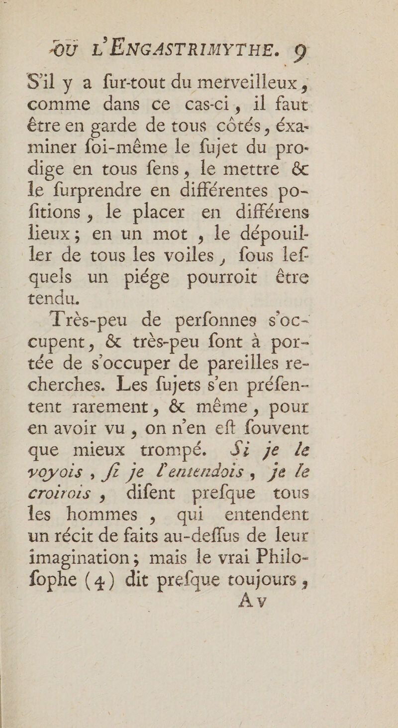 S'il y a furtout du merveilleux, comme dans ce cas-ci, il faut être en garde de tous côtés, éxa- miner foi-même le fujet du pro- dige en tous fens, le mettre &amp; le furprendre en différentes po- fitions , le placer en différens lieux; en un mot , le dépouil- ler de tous les voiles, fous lef quels un piége pourroit être tendu. Très-peu de perfonnes s'oc- cupent, &amp; très-peu font à por- tée de s'occuper de pareilles re- cherches. Les fujets s'en préfen- tent rarement, &amp; même, pour en avoir vu , onnen eft fouvent que mieux trompé. SZ je Le voyois , fe je d'entendois, je de croirois ; difent prefque tous les hommes , qui entendent un récit de faits au-deflus de leur imagination; mais le vrai Philo- _fophe (4) dit prefque toujours, | À v