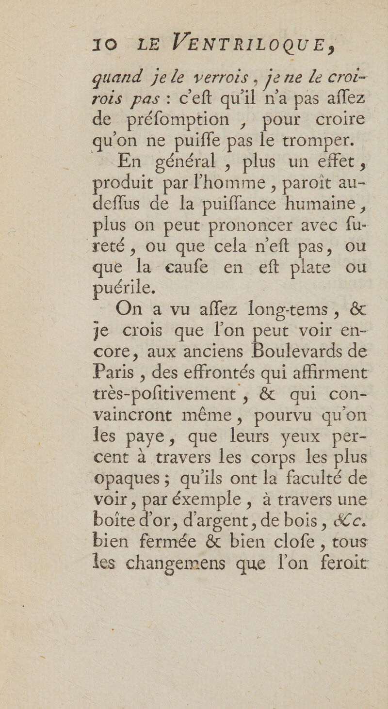 quand je le verrois, jene de CrOi= rois pas : Ceft quil na pas aflez de préfomption ; pour croire quon ne puifle pas le tromper. En général , plus un effet, produit par l’homme , paroit au- deffus de la puiflance humaine, plus on peut prononcer avec fu- reté, ou que cela n'eft pas, ou que la eaufe en eft plate ou puérile. On a vu affez longtems , &amp; je crois que l’on peut voir en- core, aux anciens Boulevards de Paris , des effrontés qui afhrment très-pofitivement ,; &amp; qui con- vaincront même, pourvu qu'on les paye, que leurs yeux per- cent à travers les corps les plus opaques ; qu'ils ont la faculté de voir, par éxemple , à travers une boîte d’or, d'argent, de bois, &amp;c. bien fermée &amp; bien clofe , tous les changemens que l'on feroit