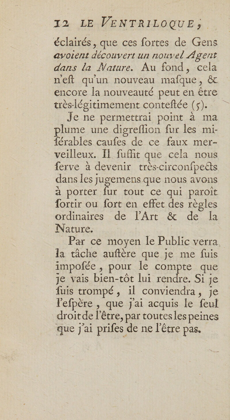 éclairés, que ces fortes de Gens avorent découvert un nouvel Agent dans la Mature. Au fond, cela neft qu'un nouveau mafque, &amp; encore la nouveauté peut en être très-lésitimement conteftée (5). Je ne permettrai point à ma plume une digreflion fur les mi- férables caufes de ce faux mer- veilleux. Il fuflit que cela nous ferve à devenir très-circonfpets dans les jugemens que nous avons à porter F. tout ce qui paroit fortir ou fort en effet des règles ordinaires de l'Art &amp; de [a Nature. Par ce moyen le Public verra, la tâche auftère que je me fuis impofée , pour le compte que Je vais bien-tôt lui rendre. Si je fuis trompé, il conviendra, je l'efpère , que j'ai acquis le feul droit de l'être, par toutesles peines que J'ai prifes de ne l'être pas.